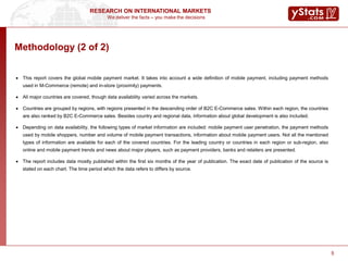 We deliver the facts – you make the decisions
RESEARCH ON INTERNATIONAL MARKETS
5
Methodology (2 of 2)
 This report covers the global mobile payment market. It takes into account a wide definition of mobile payment, including payment methods
used in M-Commerce (remote) and in-store (proximity) payments.
 All major countries are covered, though data availability varied across the markets.
 Countries are grouped by regions, with regions presented in the descending order of B2C E-Commerce sales. Within each region, the countries
are also ranked by B2C E-Commerce sales. Besides country and regional data, information about global development is also included.
 Depending on data availability, the following types of market information are included: mobile payment user penetration, the payment methods
used by mobile shoppers, number and volume of mobile payment transactions, information about mobile payment users. Not all the mentioned
types of information are available for each of the covered countries. For the leading country or countries in each region or sub-region, also
online and mobile payment trends and news about major players, such as payment providers, banks and retailers are presented.
 The report includes data mostly published within the first six months of the year of publication. The exact date of publication of the source is
stated on each chart. The time period which the data refers to differs by source.
5
 