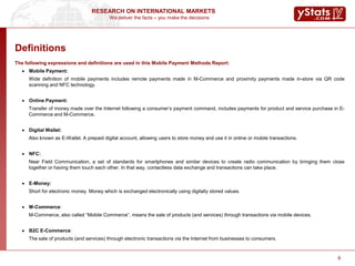 We deliver the facts – you make the decisions
RESEARCH ON INTERNATIONAL MARKETS
6
The following expressions and definitions are used in this Mobile Payment Methods Report:
 Mobile Payment:
Wide definition of mobile payments includes remote payments made in M-Commerce and proximity payments made in-store via QR code
scanning and NFC technology.
 Online Payment:
Transfer of money made over the Internet following a consumer’s payment command, includes payments for product and service purchase in E-
Commerce and M-Commerce.
 Digital Wallet:
Also known as E-Wallet. A prepaid digital account, allowing users to store money and use it in online or mobile transactions.
 NFC:
Near Field Communication, a set of standards for smartphones and similar devices to create radio communication by bringing them close
together or having them touch each other. In that way, contactless data exchange and transactions can take place.
 E-Money:
Short for electronic money. Money which is exchanged electronically using digitally stored values.
 M-Commerce:
M-Commerce, also called “Mobile Commerce”, means the sale of products (and services) through transactions via mobile devices.
 B2C E-Commerce:
The sale of products (and services) through electronic transactions via the Internet from businesses to consumers.
Definitions
 