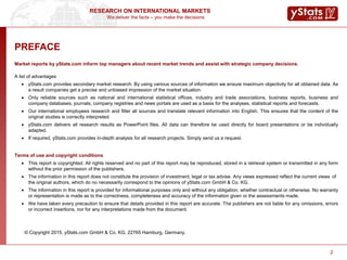 We deliver the facts – you make the decisions
RESEARCH ON INTERNATIONAL MARKETS
22
PREFACE
Market reports by yStats.com inform top managers about recent market trends and assist with strategic company decisions.
A list of advantages
 yStats.com provides secondary market research: By using various sources of information we ensure maximum objectivity for all obtained data. As
a result companies get a precise and unbiased impression of the market situation.
 Only reliable sources such as national and international statistical offices, industry and trade associations, business reports, business and
company databases, journals, company registries and news portals are used as a basis for the analyses, statistical reports and forecasts.
 Our international employees research and filter all sources and translate relevant information into English. This ensures that the content of the
original studies is correctly interpreted.
 yStats.com delivers all research results as PowerPoint files. All data can therefore be used directly for board presentations or be individually
adapted.
 If required, yStats.com provides in-depth analysis for all research projects. Simply send us a request.
Terms of use and copyright conditions
 This report is copyrighted. All rights reserved and no part of this report may be reproduced, stored in a retrieval system or transmitted in any form
without the prior permission of the publishers.
 The information in this report does not constitute the provision of investment, legal or tax advise. Any views expressed reflect the current views of
the original authors, which do no necessarily correspond to the opinions of yStats.com GmbH & Co. KG.
 The information in this report is provided for informational purposes only and without any obligation, whether contractual or otherwise. No warranty
or representation is made as to the correctness, completeness and accuracy of the information given or the assessments made.
 We have taken every precaution to ensure that details provided in this report are accurate. The publishers are not liable for any omissions, errors
or incorrect insertions, nor for any interpretations made from the document.
© Copyright 2015. yStats.com GmbH & Co. KG, 22765 Hamburg, Germany.
 