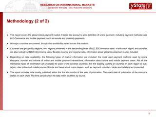 We deliver the facts – you make the decisions
RESEARCH ON INTERNATIONAL MARKETS
5
Methodology (2 of 2)
 This report covers the global online payment market. It takes into account a wide definition of online payment, including payment methods used
in E-Commerce and mobile payment, such as remote and proximity payments.
 All major countries are covered, though data availability varied across the markets.
 Countries are grouped by regions, with regions presented in the descending order of B2C E-Commerce sales. Within each region, the countries
are also ranked by B2C E-Commerce sales. Besides country and regional data, information about global development is also included.
 Depending on data availability, the following types of market information are included: the most used payment methods used by online
shoppers, number and volume of online and mobile payment transactions, information about online and mobile payment users. Not all the
mentioned types of information are available for each of the covered countries. For the leading country or countries in each region or sub-
region, also online and mobile payment trends and news about major players, such as payment providers, banks and retailers are presented.
 The report includes data mostly published within the first six months of the year of publication. The exact date of publication of the source is
stated on each chart. The time period which the data refers to differs by source.
5
 