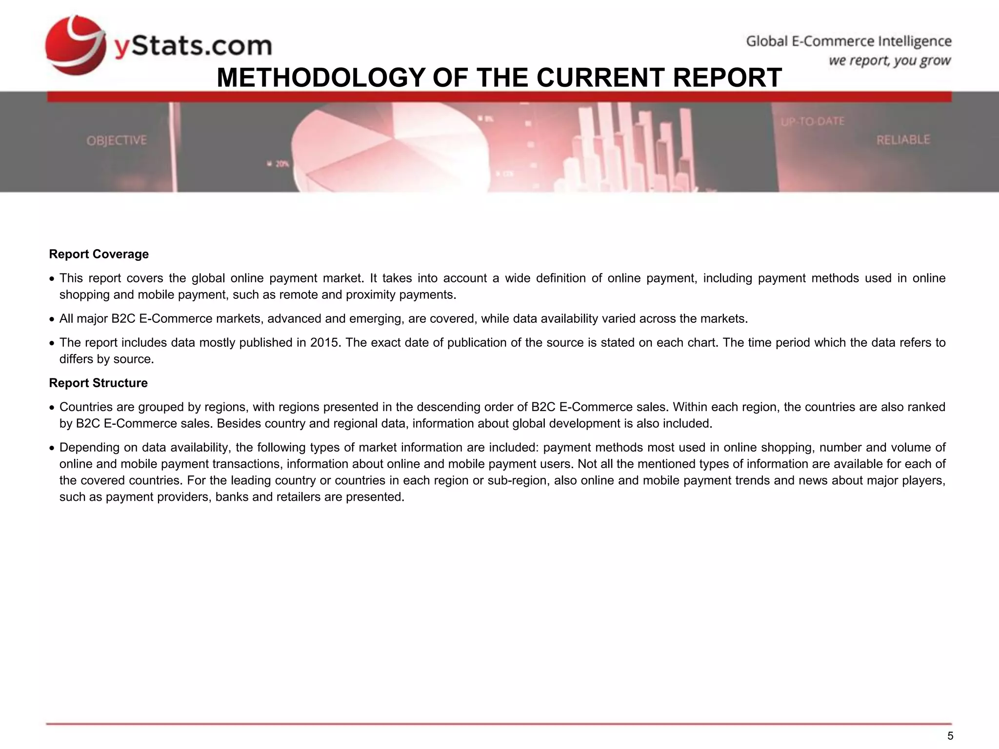 5
METHODOLOGY OF THE CURRENT REPORT
Report Coverage
 This report covers the global online payment market. It takes into account a wide definition of online payment, including payment methods used in online
shopping and mobile payment, such as remote and proximity payments.
 All major B2C E-Commerce markets, advanced and emerging, are covered, while data availability varied across the markets.
 The report includes data mostly published in 2015. The exact date of publication of the source is stated on each chart. The time period which the data refers to
differs by source.
Report Structure
 Countries are grouped by regions, with regions presented in the descending order of B2C E-Commerce sales. Within each region, the countries are also ranked
by B2C E-Commerce sales. Besides country and regional data, information about global development is also included.
 Depending on data availability, the following types of market information are included: payment methods most used in online shopping, number and volume of
online and mobile payment transactions, information about online and mobile payment users. Not all the mentioned types of information are available for each of
the covered countries. For the leading country or countries in each region or sub-region, also online and mobile payment trends and news about major players,
such as payment providers, banks and retailers are presented.
 