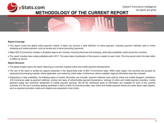 5
METHODOLOGY OF THE CURRENT REPORT
Report Coverage
 This report covers the global online payment market. It takes into account a wide definition of online payment, including payment methods used in online
shopping and mobile payment, such as remote and in-store (proximity) payments.
 Major B2C E-Commerce markets in all global regions are covered, including advanced and emerging, while data availability varied across the countries.
 The report includes data mostly published within 2017. The exact date of publication of the source is stated on each chart. The time period which the data refers
to differs by source.
Report Structure
 The global chapter opens the report, featuring an overview of global online and mobile payment developments.
 The rest of the report is divided by regions presented in the descending order of B2C E-Commerce sales. Within each region, the countries are grouped by
advanced and emerging markets, where applicable, and ranked by online sales. Furthermore, where available, regional information was also included.
 Depending on data availability, the following types of market information are included: payment methods most used by online and mobile shoppers, breakdown
of E-Commerce sales by payment methods, number and value of online/mobile payment transactions, rankings of online and mobile payment providers, mobile
payment usage and consumer awareness of mobile payment services. Not all the mentioned types of information are available for each of the covered
countries. For the top 5 countries leading worldwide in terms of B2C E-Commerce sales, also online and mobile payment trends and news about major players,
such as payment providers, banks and retailers are presented on text charts.
 
