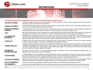 6
DEFINITIONS
 ONLINE PAYMENT
Transfer of money made over the Internet following a consumer’s payment command, includes payments for product and service
purchased in (B2C) E-Commerce and M-Commerce.
 MOBILE PAYMENT
A wide definition of mobile payments includes remote payments made remotely in M-Commerce and proximity payments made in-
store, such as via QR code scanning and NFC technology.
 MOBILE PROXIMITY
PAYMENT
A mobile payment where the merchant and the consumer are present in the same location and the interaction between the
consumer’s device (card, mobile device) and the POS is conducted using a proximity technology (e.g. NFC).
 NFC
Near Field Communication is a set of standards for smartphones and similar devices to create radio communication by bringing them
close together or having them touch each other. In that way, contactless data exchange and transactions can take place.
 ALTERNATIVE
PAYMENTS
Generally refers to payment methods other than credit card or bank card payments. Widely defined, alternative online payment
methods include bank transfers and direct debit, digital wallets, pre-paid cards and private label cards, invoice, and digital currency.
May also include cash on delivery and card schemes by local companies other than global card brands.
 E-WALLET
A digital account with a stored money value or connected to funds in a bank account or payment card, which can be used for payment
in online or mobile transactions. The examples of E-Wallets include Alipay and PayPal.
 MOBILE WALLET
A software solution that enables consumers to store payment credentials, such as credit or debit card information, and use the stored
credentials to pay digitally for transactions made in-store, online or via mobile. Mobile wallets are installed on mobile devices which
are used to complete payments. The examples of mobile wallets include Apple Pay, Samsung Pay and Android Pay. Mobile wallets
are often included in the broader category of E-Wallets.
 BIOMETRIC
AUTHENTICATION
Any means by which a person can be uniquely identified based on evaluation of one or more distinguishing biological traits, e.g.
fingerprint, voice, retina/iris scan, and facial recognition.
 BLOCKCHAIN
A distributed ledger in which transactions are grouped into blocks, and each of the blocks is chained to the previous block. The blocks
are documented across a network relying on cryptographic trust and other mechanisms. A marking characteristic of blockchain is
absence of central authority, with an update possible only through a consensus of the participants’ majority.
 INSTANT PAYMENTS
Electronic payment solutions for retail which are available 24/7/365 and thus result in immediate or close-to-immediate interbank
clearing of transactions and crediting of the payees’ accounts and confirm the payment to the payer after payment initiation.
 B2C E-COMMERCE The sale of products (and services) through electronic transactions via the Internet from businesses to consumers.
 M-COMMERCE M-Commerce, also called “Mobile Commerce”, means the sale of products (and services) through transactions via mobile devices.
The following expressions and definitions are used in this Online Payment market report*:
Note: *the definitions used by the original sources might differ from the ones stated on this chart; the exact definition used by each source, where available, is included on the respective
charts
 