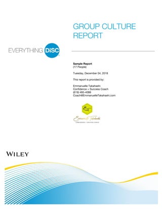 GROUP CULTURE
REPORT
Sample Report
(17 People)
Tuesday, December 04, 2018
This report is provided by:
Emmanuelle Takahashi
Confidence + Success Coach
(619) 485-4088
Coach@EmmanuelleTakahashi.com
 