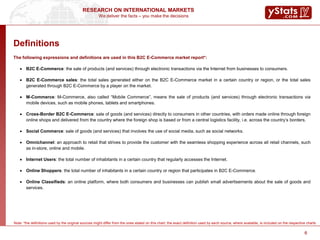 We deliver the facts – you make the decisions
RESEARCH ON INTERNATIONAL MARKETS
6
Definitions
The following expressions and definitions are used in this B2C E-Commerce market report*:
 B2C E-Commerce: the sale of products (and services) through electronic transactions via the Internet from businesses to consumers.
 B2C E-Commerce sales: the total sales generated either on the B2C E-Commerce market in a certain country or region, or the total sales
generated through B2C E-Commerce by a player on the market.
 M-Commerce: M-Commerce, also called “Mobile Commerce”, means the sale of products (and services) through electronic transactions via
mobile devices, such as mobile phones, tablets and smartphones.
 Cross-Border B2C E-Commerce: sale of goods (and services) directly to consumers in other countries, with orders made online through foreign
online shops and delivered from the country where the foreign shop is based or from a central logistics facility, i.e. across the country’s borders.
 Social Commerce: sale of goods (and services) that involves the use of social media, such as social networks.
 Omnichannel: an approach to retail that strives to provide the customer with the seamless shopping experience across all retail channels, such
as in-store, online and mobile.
 Internet Users: the total number of inhabitants in a certain country that regularly accesses the Internet.
 Online Shoppers: the total number of inhabitants in a certain country or region that participates in B2C E-Commerce.
 Online Classifieds: an online platform, where both consumers and businesses can publish small advertisements about the sale of goods and
services.
6
Note: *the definitions used by the original sources might differ from the ones stated on this chart; the exact definition used by each source, where available, is included on the respective charts
 