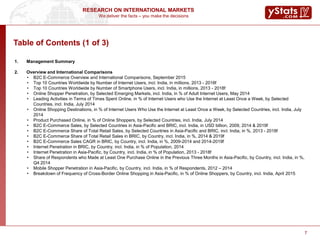 We deliver the facts – you make the decisions
RESEARCH ON INTERNATIONAL MARKETS
7
1. Management Summary
2. Overview and International Comparisons
• B2C E-Commerce Overview and International Comparisons, September 2015
• Top 10 Countries Worldwide by Number of Internet Users, incl. India, in millions, 2013 - 2018f
• Top 10 Countries Worldwide by Number of Smartphone Users, incl. India, in millions, 2013 - 2018f
• Online Shopper Penetration, by Selected Emerging Markets, incl. India, in % of Adult Internet Users, May 2014
• Leading Activities in Terms of Times Spent Online, in % of Internet Users who Use the Internet at Least Once a Week, by Selected
Countries, incl. India, July 2014
• Online Shopping Destinations, in % of Internet Users Who Use the Internet at Least Once a Week, by Selected Countries, incl. India, July
2014
• Product Purchased Online, in % of Online Shoppers, by Selected Countries, incl. India, July 2014
• B2C E-Commerce Sales, by Selected Countries in Asia-Pacific and BRIC, incl. India, in USD billion, 2009, 2014 & 2019f
• B2C E-Commerce Share of Total Retail Sales, by Selected Countries in Asia-Pacific and BRIC, incl. India, in %, 2013 - 2018f
• B2C E-Commerce Share of Total Retail Sales in BRIC, by Country, incl. India, in %, 2014 & 2019f
• B2C E-Commerce Sales CAGR in BRIC, by Country, incl. India, in %, 2009-2014 and 2014-2019f
• Internet Penetration in BRIC, by Country, incl. India, in % of Population, 2014
• Internet Penetration in Asia-Pacific, by Country, incl. India, in % of Population, 2013 - 2018f
• Share of Respondents who Made at Least One Purchase Online in the Previous Three Months in Asia-Pacific, by Country, incl. India, in %,
Q4 2014
• Mobile Shopper Penetration in Asia-Pacific, by Country, incl. India, in % of Respondents, 2012 – 2014
• Breakdown of Frequency of Cross-Border Online Shopping in Asia-Pacific, in % of Online Shoppers, by Country, incl. India, April 2015
Table of Contents (1 of 3)
 