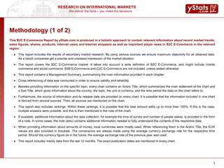 We deliver the facts – you make the decisions
RESEARCH ON INTERNATIONAL MARKETS
3
Methodology (1 of 2)
This B2C E-Commerce Report by yStats.com is produced in a holistic approach to contain relevant information about recent market trends,
sales figures, shares, products, Internet users and Internet shoppers as well as important player news in B2C E-Commerce in the relevant
region.
 This report includes the results of secondary market research: By using various sources we ensure maximum objectivity for all obtained data.
As a result companies get a precise and unbiased impression of the market situation.
 The report covers the B2C E-Commerce market. It takes into account a wide definition of B2C E-Commerce, and might include mobile
commerce and social commerce. B2B E-Commerce and C2C E-Commerce are not included, unless stated otherwise.
 This report contains a Management Summary, summarizing the main information provided in each chapter.
 Cross referencing of data was conducted in order to ensure validity and reliability.
 Besides providing information on the specific topic, every chart contains an Action Title, which summarizes the main statement of the chart and
a Sub Title, which gives information about the country, the topic, the unit or currency, and the time period the data on the chart refers to.
 Furthermore, the source of information and its release date are provided on every chart. It is possible that the information included in one chart
is derived from several sources. Then, all sources are mentioned on the chart.
 This report also includes rankings. Within these rankings, it is possible that the total amount adds up to more than 100%. If this is the case,
multiple answers were possible, and this is then mentioned in the note of the chart.
 If available, additional information about the data collection, for example the time of survey and number of people asked, is provided in the form
of a note. In some cases, the note (also) contains additional information needed to fully understand the contents of the respective data.
 When providing information about amounts of money, local currencies were mostly used. When referencing them in the Action Title, the EUR
values are also provided in brackets. The conversions are always made using the average currency exchange rate for the respective time
period. Should the currency figure be in the future, the average exchange rate of the previous year was used.
 This report includes mainly data from the last 12 months. The exact publication dates are mentioned in every chart.
3
 