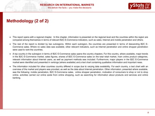 We deliver the facts – you make the decisions
RESEARCH ON INTERNATIONAL MARKETS
4
Methodology (2 of 2)
 This report opens with a regional chapter. In this chapter, information is presented on the regional level and the countries within the region are
compared among themselves in terms of relevant B2C E-Commerce indicators, such as sales, Internet and mobile penetration and others.
 The rest of the report is divided by two subregions. Within each subregion, the countries are presented in terms of descending B2C E-
Commerce sales. Where no sales data was available, other relevant indicators, such as Internet penetration and online shopper penetration
were used to rank the countries.
 A top country in the subregion in terms of B2C E-Commerce sales opens the country chapters. For this country, where available, major trends
in the B2C E-Commerce market, sales figures, shares of B2C E-Commerce sales on the total retail market, main online product categories,
relevant information about Internet users, as well as payment methods was included. Furthermore, major players in the B2C E-Commerce
market were identified and presented in rankings (where available) and a text chart containing qualitative information and important news.
 The information included for other countries country differed in scope due to varying data availability. For each country, a text chart with an
overview of the market and players was provided, as well as the data about Internet penetration. Other information, presented where available,
was the following: mobile penetration, B2C E-Commerce sales, online shopper penetration, motivation of consumers to shop or not to shop
online, activities carried out online aside from online shopping, such as searching for information about products and services and online
banking.
4
 