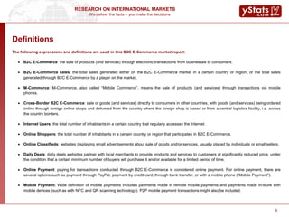 We deliver the facts – you make the decisions
RESEARCH ON INTERNATIONAL MARKETS
5
Definitions
The following expressions and definitions are used in this B2C E-Commerce market report:
 B2C E-Commerce: the sale of products (and services) through electronic transactions from businesses to consumers.
 B2C E-Commerce sales: the total sales generated either on the B2C E-Commerce market in a certain country or region, or the total sales
generated through B2C E-Commerce by a player on the market.
 M-Commerce: M-Commerce, also called “Mobile Commerce”, means the sale of products (and services) through transactions via mobile
phones.
 Cross-Border B2C E-Commerce: sale of goods (and services) directly to consumers in other countries, with goods (and services) being ordered
online through foreign online shops and delivered from the country where the foreign shop is based or from a central logistics facility, i.e. across
the country borders.
 Internet Users: the total number of inhabitants in a certain country that regularly accesses the Internet.
 Online Shoppers: the total number of inhabitants in a certain country or region that participates in B2C E-Commerce.
 Online Classifieds: websites displaying small advertisements about sale of goods and/or services, usually placed by individuals or small sellers.
 Daily Deals: daily deals websites partner with local merchants to provide products and services to customers at significantly reduced price, under
the condition that a certain minimum number of buyers will purchase it and/or available for a limited period of time.
 Online Payment: paying for transactions conducted through B2C E-Commerce is considered online payment. For online payment, there are
several options such as payment through PayPal, payment by credit card, through bank transfer, or with a mobile phone (“Mobile Payment”).
 Mobile Payment: Wide definition of mobile payments includes payments made in remote mobile payments and payments made in-store with
mobile devices (such as with NFC and QR scanning technology). P2P mobile payment transactions might also be included.
5
 