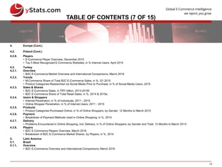 13
TABLE OF CONTENTS (7 OF 15)
4. Europe (Cont.)
4.2. Poland (Cont.)
4.2.8. Players
• E-Commerce Player Overview, December 2015
• Top 5 Most Recognized E-Commerce Websites, in % Internet Users, April 2015
4.3. Turkey
4.3.1. Overview
• B2C E-Commerce Market Overview and International Comparisons, March 2016
4.3.2. Trends
• M-Commerce Share of Total B2C E-Commerce Sales, in %, Q1 2015
• Product Categories Researched via Social Media Prior to Purchase, in % of Social Media Users, 2015
4.3.3. Sales & Shares
• B2C E-Commerce Sales, in TRY billion, 2013-2016f
• B2C E-Commerce Share of Total Retail Sales, in %, 2014 & 2015e
4.3.4. Users & Shoppers
• Internet Penetration, in % of Individuals, 2011 - 2015
• Online Shopper Penetration, in % of Internet Users, 2011 - 2015
4.3.5. Products
• Product Categories Purchased Online, in % of Online Shoppers, by Gender, 12 Months to March 2015
4.3.6. Payment
• Breakdown of Payment Methods Used in Online Shopping, in %, 2014
4.3.7. Delivery
• Problems Encountered in Online Shopping, incl. Delivery, in % of Online Shoppers, by Gender and Total, 12 Months to March 2015
4.3.8. Players
• B2C E-Commerce Players Overview, March 2016
• Breakdown of B2C E-Commerce Market Shares, by Players, in %, 2014
5. Latin America
5.1. Brazil
5.1.1. Overview
• B2C E-Commerce Overview and International Comparisons, March 2016
 