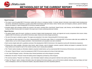 5
METHODOLOGY OF THE CURRENT REPORT
Report Coverage
 This report covers the global B2C E-Commerce market with a focus on emerging markets. It includes relevant information about global market developments
and trends, international comparisons, as well as about B2C E-Commerce sales and shares, trends, Internet users and shoppers, products, payment methods,
delivery and players in major emerging B2C E-Commerce markets worldwide.
 All global regions with emerging markets are covered in this report, including Africa, Asia-Pacific, Easter Europe, Latin America, and the Middle East. Western
Europe and North America were not included in this report due to mainly comprising advanced markets.
Report Structure
 The global chapter opens the report, including an overview of global market developments, trends, and regional and country comparisons that concern criteria
related to B2C E-Commerce, such as B2C E-Commerce sales, Internet and online shopper penetration.
 The rest of the report is divided by regions. The regions are presented in the order of descending B2C E-Commerce sales.
 The countries are also presented in the order of descending B2C E-Commerce sales. Where no comparable B2C E-Commerce sales data was available, the
related criteria, such as online shopper penetration, Internet penetration and population size were considered.
 Each country chapter starts with a qualitative overview of the development of B2C E-Commerce in the respective country with international comparisons.
 Following that, where available, information about trends, sales & shares, users & shoppers, products, payment, delivery and players is presented. Not all of
these sections are included for each of the covered countries, due to varying data availability.
 The “Trends” section includes an information related to important market trends, such as cross-border B2C E-Commerce, M-Commerce, and social commerce.
 The section “Sales & Shares” covers the development of B2C E-Commerce sales and its share of total retail sales.
 In the “Users & Shoppers” section, information about Internet penetration and online shoppers is provided.
 Afterwards, the section “Products” shows the leading product categories purchased by online shoppers.
 The next two sections, “Payment” and “Delivery”, cover information related to delivery and payment methods most used by online shoppers.
 Finally, the “Players” section includes information about the leading E-Commerce players, such as E-Commerce website rankings, featuring foreign and local
online marketplaces, online and multichannel retailers, daily deals websites and online classifieds platforms.
 