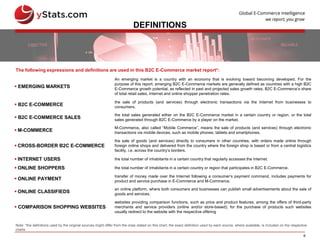 6
DEFINITIONS
 EMERGING MARKETS
An emerging market is a country with an economy that is evolving toward becoming developed. For the
purpose of this report, emerging B2C E-Commerce markets are generally defined as countries with a high B2C
E-Commerce growth potential, as reflected in past and projected sales growth rates, B2C E-Commerce’s share
of total retail sales, Internet and online shopper penetration rates.
 B2C E-COMMERCE
the sale of products (and services) through electronic transactions via the Internet from businesses to
consumers.
 B2C E-COMMERCE SALES
the total sales generated either on the B2C E-Commerce market in a certain country or region, or the total
sales generated through B2C E-Commerce by a player on the market.
 M-COMMERCE
M-Commerce, also called “Mobile Commerce”, means the sale of products (and services) through electronic
transactions via mobile devices, such as mobile phones, tablets and smartphones.
 CROSS-BORDER B2C E-COMMERCE
the sale of goods (and services) directly to consumers in other countries, with orders made online through
foreign online shops and delivered from the country where the foreign shop is based or from a central logistics
facility, i.e. across the country’s borders.
 INTERNET USERS the total number of inhabitants in a certain country that regularly accesses the Internet.
 ONLINE SHOPPERS the total number of inhabitants in a certain country or region that participates in B2C E-Commerce.
 ONLINE PAYMENT
transfer of money made over the Internet following a consumer’s payment command, includes payments for
product and service purchase in E-Commerce and M-Commerce.
 ONLINE CLASSIFIEDS
an online platform, where both consumers and businesses can publish small advertisements about the sale of
goods and services.
 COMPARISON SHOPPING WEBSITES
websites providing comparison functions, such as price and product features, among the offers of third-party
merchants and service providers (online and/or store-based); for the purchase of products such websites
usually redirect to the website with the respective offering
The following expressions and definitions are used in this B2C E-Commerce market report*:
Note: *the definitions used by the original sources might differ from the ones stated on this chart; the exact definition used by each source, where available, is included on the respective
charts
 