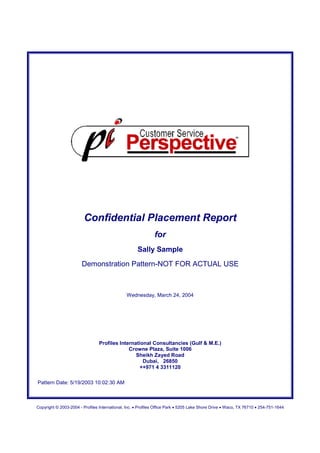 Confidential Placement Report
                                                              for
                                                     Sally Sample
                       Demonstration Pattern-NOT FOR ACTUAL USE



                                               Wednesday, March 24, 2004




                                 Profiles International Consultancies (Gulf & M.E.)
                                              Crowne Plaza, Suite 1006
                                                 Sheikh Zayed Road
                                                    Dubai, 26850
                                                   ++971 4 3311120

Pattern Date: 5/19/2003 10:02:30 AM



Copyright © 2003-2004 - Profiles International, Inc. • Profiles Office Park • 5205 Lake Shore Drive • Waco, TX 76710 • 254-751-1644
 