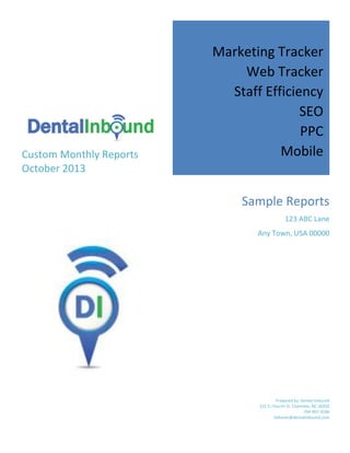 Custom Monthly Reports
October 2013

Marketing Tracker
Web Tracker
Staff Efficiency
SEO
PPC
Mobile
Sample Reports
123 ABC Lane
Any Town, USA 00000

Prepared by: Dental Inbound
222 S. Church St. Charlotte, NC 28202
704-907-3586
bshaver@dentalinbound.com

 