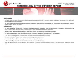 5
METHODOLOGY OF THE CURRENT REPORT
Report Coverage
 This report covers the retail E-Commerce market in Singapore. A broad definition of retail E-Commerce used by some original sources cited in this report might
include both B2C and C2C E-Commerce.
 The report contains relevant information about international comparisons, market trends, E-Commerce sales and shares, Internet users and shoppers, products,
payment methods, delivery and players.
Report Structure
 The report starts with an overview of the E-Commerce market and international comparisons, where the relevant country is compared to other countries in the
region in terms of criteria relevant to retail E-Commerce, such as sales, Internet and online shopper penetration.
 Next, the “Trends” section includes an overview of market trends, such as M-Commerce and cross-border E-Commerce.
 The section “Sales & Shares” covers the development of retail E-Commerce sales and E-Commerce’s share of total retail sales.
 In the “Users & Shoppers” section, information about Internet penetration and online shoppers is included.
 Afterwards, the section “Products” shows the leading product categories purchased online.
 The next section, “Payment”, covers the payment methods most used by online shoppers.
 Furthermore, the “Delivery” section covers information related to delivery in online shopping.
 Finally, the “Players” section includes information about the leading E-Commerce companies, including rankings of top online shopping platforms by website
visits.
 
