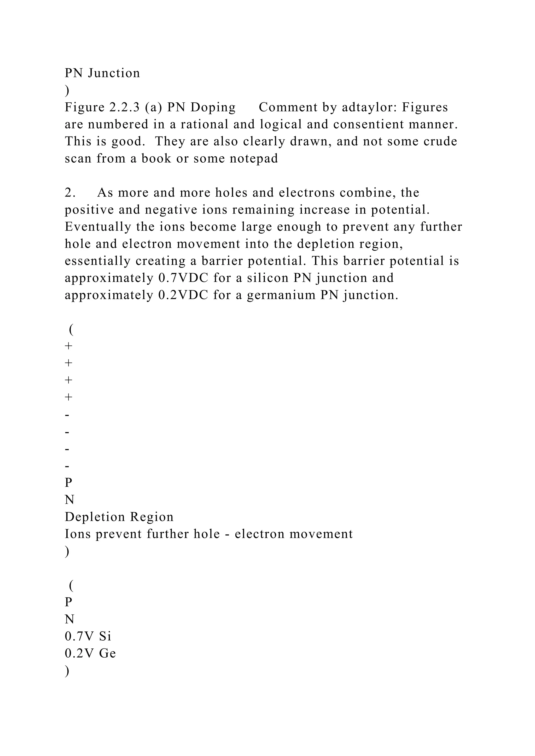 PN Junction
)
Figure 2.2.3 (a) PN Doping Comment by adtaylor: Figures
are numbered in a rational and logical and consentient manner.
This is good. They are also clearly drawn, and not some crude
scan from a book or some notepad
2. As more and more holes and electrons combine, the
positive and negative ions remaining increase in potential.
Eventually the ions become large enough to prevent any further
hole and electron movement into the depletion region,
essentially creating a barrier potential. This barrier potential is
approximately 0.7VDC for a silicon PN junction and
approximately 0.2VDC for a germanium PN junction.
(
+
+
+
+
-
-
-
-
P
N
Depletion Region
Ions prevent further hole - electron movement
)
(
P
N
0.7V Si
0.2V Ge
)
 