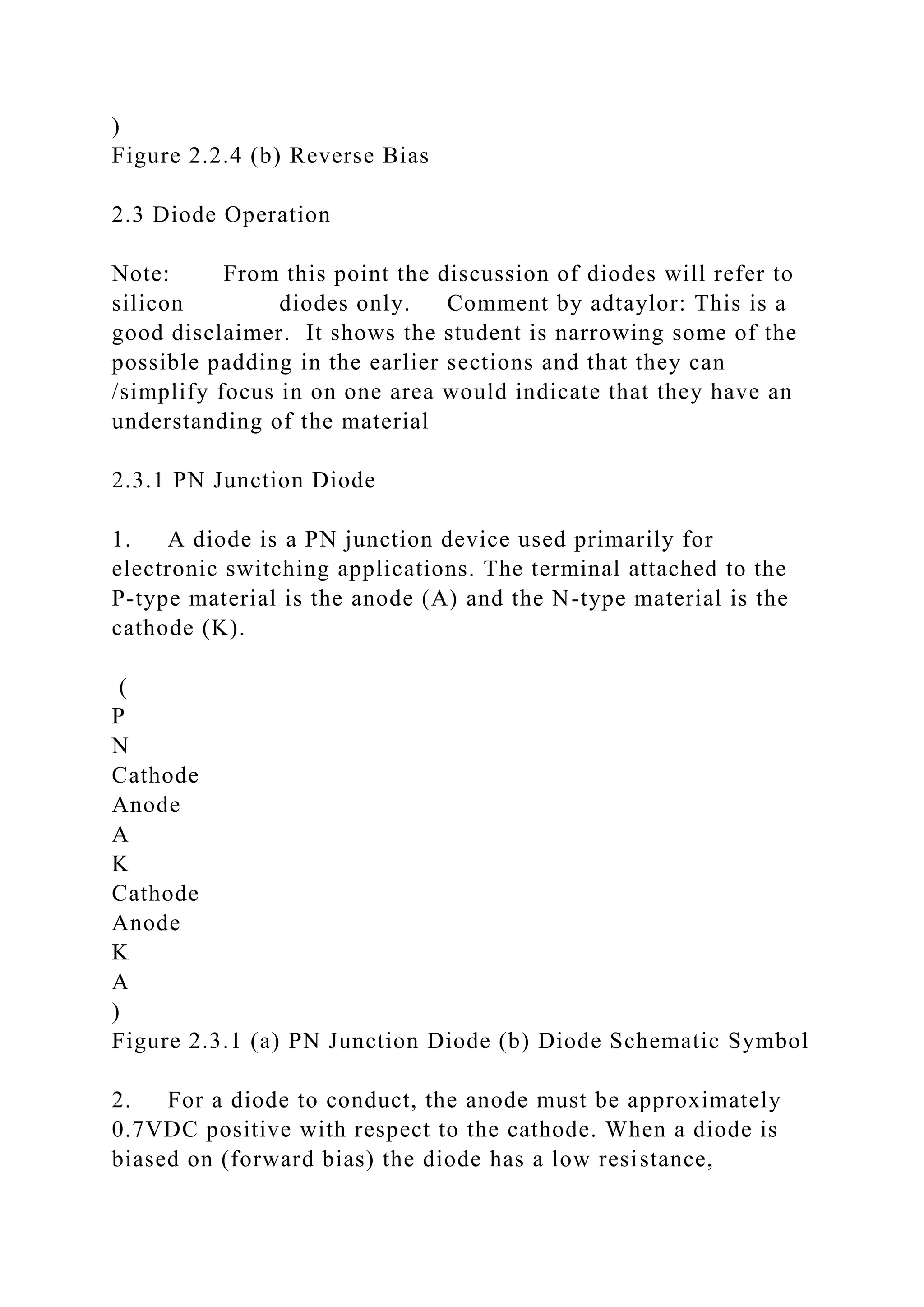)
Figure 2.2.4 (b) Reverse Bias
2.3 Diode Operation
Note: From this point the discussion of diodes will refer to
silicon diodes only. Comment by adtaylor: This is a
good disclaimer. It shows the student is narrowing some of the
possible padding in the earlier sections and that they can
/simplify focus in on one area would indicate that they have an
understanding of the material
2.3.1 PN Junction Diode
1. A diode is a PN junction device used primarily for
electronic switching applications. The terminal attached to the
P-type material is the anode (A) and the N-type material is the
cathode (K).
(
P
N
Cathode
Anode
A
K
Cathode
Anode
K
A
)
Figure 2.3.1 (a) PN Junction Diode (b) Diode Schematic Symbol
2. For a diode to conduct, the anode must be approximately
0.7VDC positive with respect to the cathode. When a diode is
biased on (forward bias) the diode has a low resistance,
 
