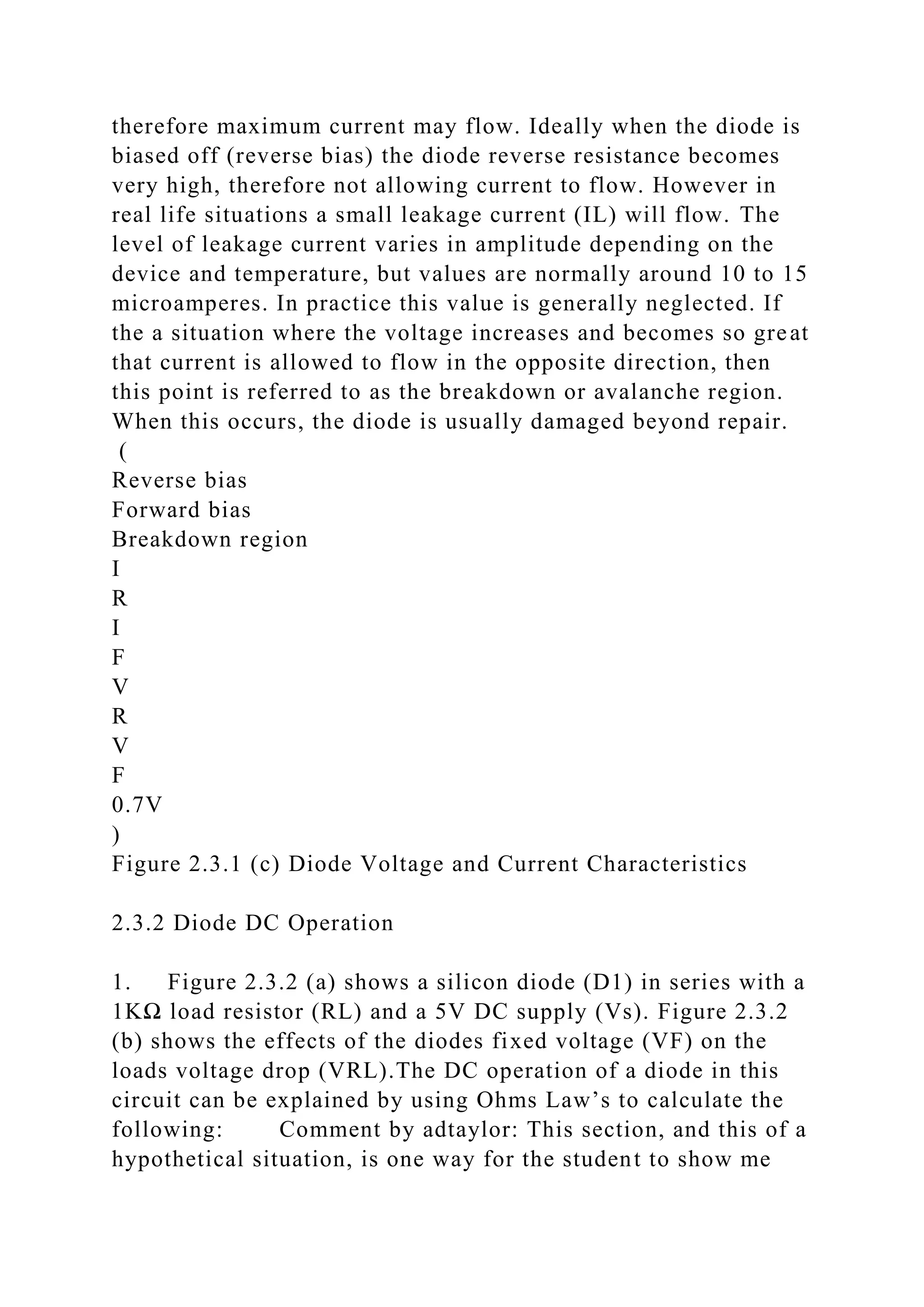 therefore maximum current may flow. Ideally when the diode is
biased off (reverse bias) the diode reverse resistance becomes
very high, therefore not allowing current to flow. However in
real life situations a small leakage current (IL) will flow. The
level of leakage current varies in amplitude depending on the
device and temperature, but values are normally around 10 to 15
microamperes. In practice this value is generally neglected. If
the a situation where the voltage increases and becomes so great
that current is allowed to flow in the opposite direction, then
this point is referred to as the breakdown or avalanche region.
When this occurs, the diode is usually damaged beyond repair.
(
Reverse bias
Forward bias
Breakdown region
I
R
I
F
V
R
V
F
0.7V
)
Figure 2.3.1 (c) Diode Voltage and Current Characteristics
2.3.2 Diode DC Operation
1. Figure 2.3.2 (a) shows a silicon diode (D1) in series with a
1KΩ load resistor (RL) and a 5V DC supply (Vs). Figure 2.3.2
(b) shows the effects of the diodes fixed voltage (VF) on the
loads voltage drop (VRL).The DC operation of a diode in this
circuit can be explained by using Ohms Law’s to calculate the
following: Comment by adtaylor: This section, and this of a
hypothetical situation, is one way for the student to show me
 