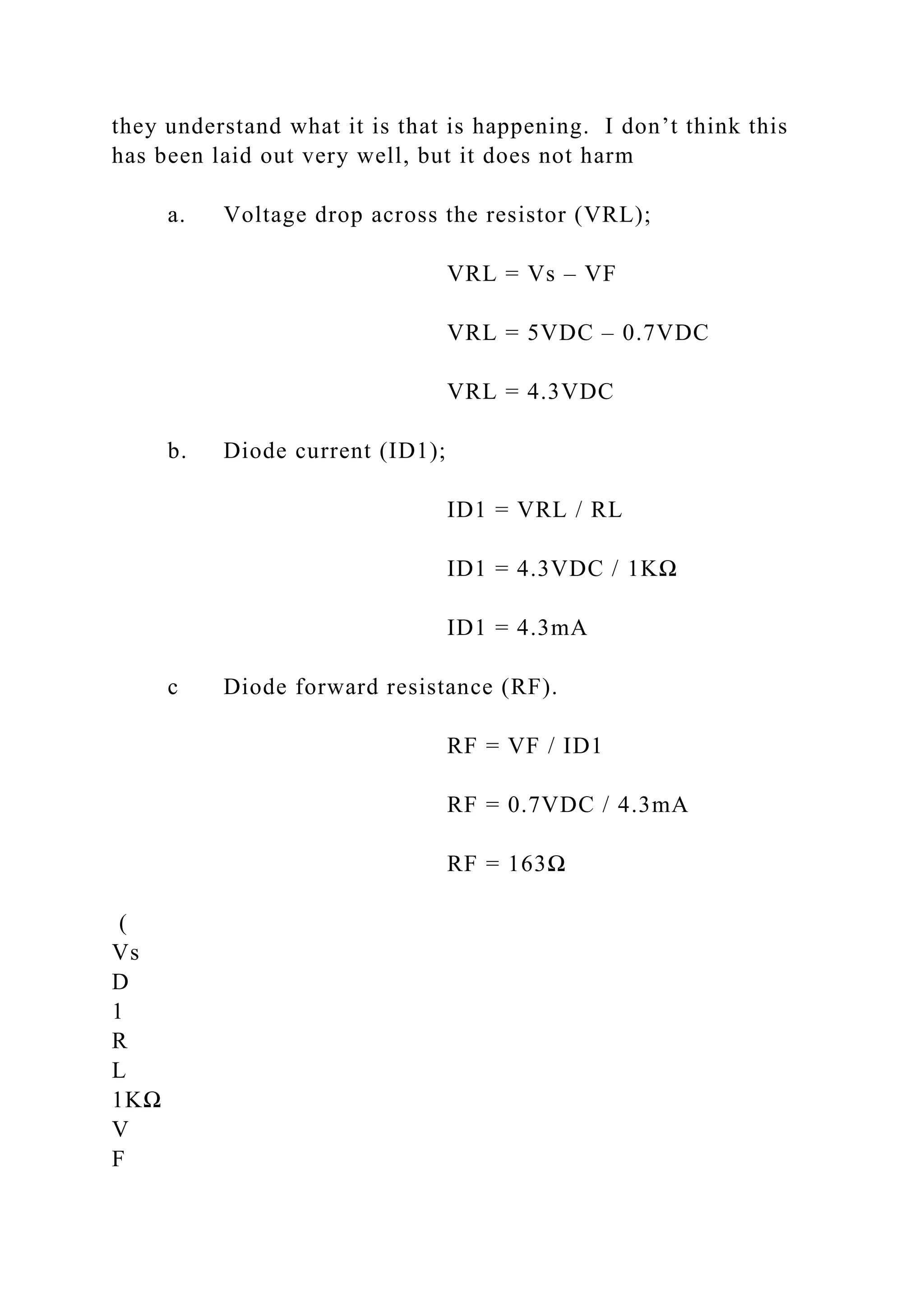 they understand what it is that is happening. I don’t think this
has been laid out very well, but it does not harm
a. Voltage drop across the resistor (VRL);
VRL = Vs – VF
VRL = 5VDC – 0.7VDC
VRL = 4.3VDC
b. Diode current (ID1);
ID1 = VRL / RL
ID1 = 4.3VDC / 1KΩ
ID1 = 4.3mA
c Diode forward resistance (RF).
RF = VF / ID1
RF = 0.7VDC / 4.3mA
RF = 163Ω
(
Vs
D
1
R
L
1KΩ
V
F
 