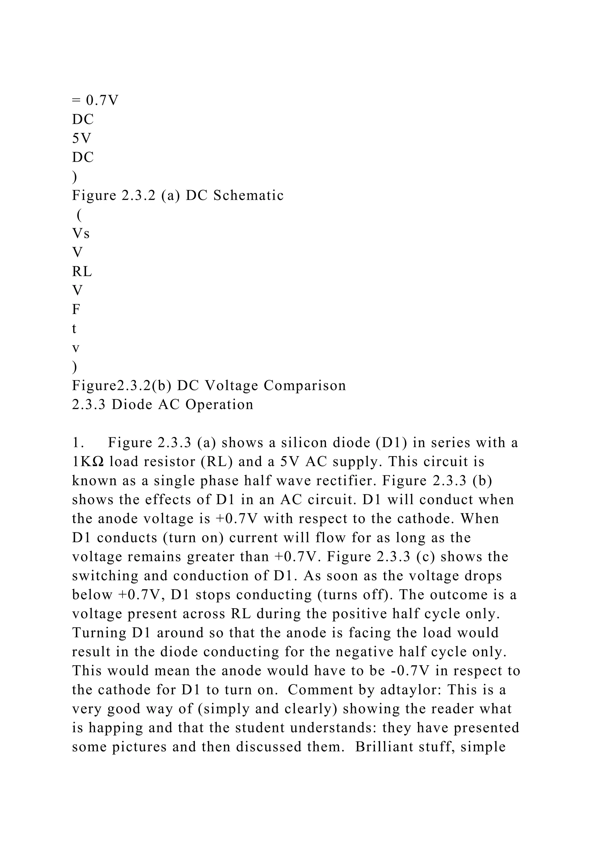 = 0.7V
DC
5V
DC
)
Figure 2.3.2 (a) DC Schematic
(
Vs
V
RL
V
F
t
v
)
Figure2.3.2(b) DC Voltage Comparison
2.3.3 Diode AC Operation
1. Figure 2.3.3 (a) shows a silicon diode (D1) in series with a
1KΩ load resistor (RL) and a 5V AC supply. This circuit is
known as a single phase half wave rectifier. Figure 2.3.3 (b)
shows the effects of D1 in an AC circuit. D1 will conduct when
the anode voltage is +0.7V with respect to the cathode. When
D1 conducts (turn on) current will flow for as long as the
voltage remains greater than +0.7V. Figure 2.3.3 (c) shows the
switching and conduction of D1. As soon as the voltage drops
below +0.7V, D1 stops conducting (turns off). The outcome is a
voltage present across RL during the positive half cycle only.
Turning D1 around so that the anode is facing the load would
result in the diode conducting for the negative half cycle only.
This would mean the anode would have to be -0.7V in respect to
the cathode for D1 to turn on. Comment by adtaylor: This is a
very good way of (simply and clearly) showing the reader what
is happing and that the student understands: they have presented
some pictures and then discussed them. Brilliant stuff, simple
 