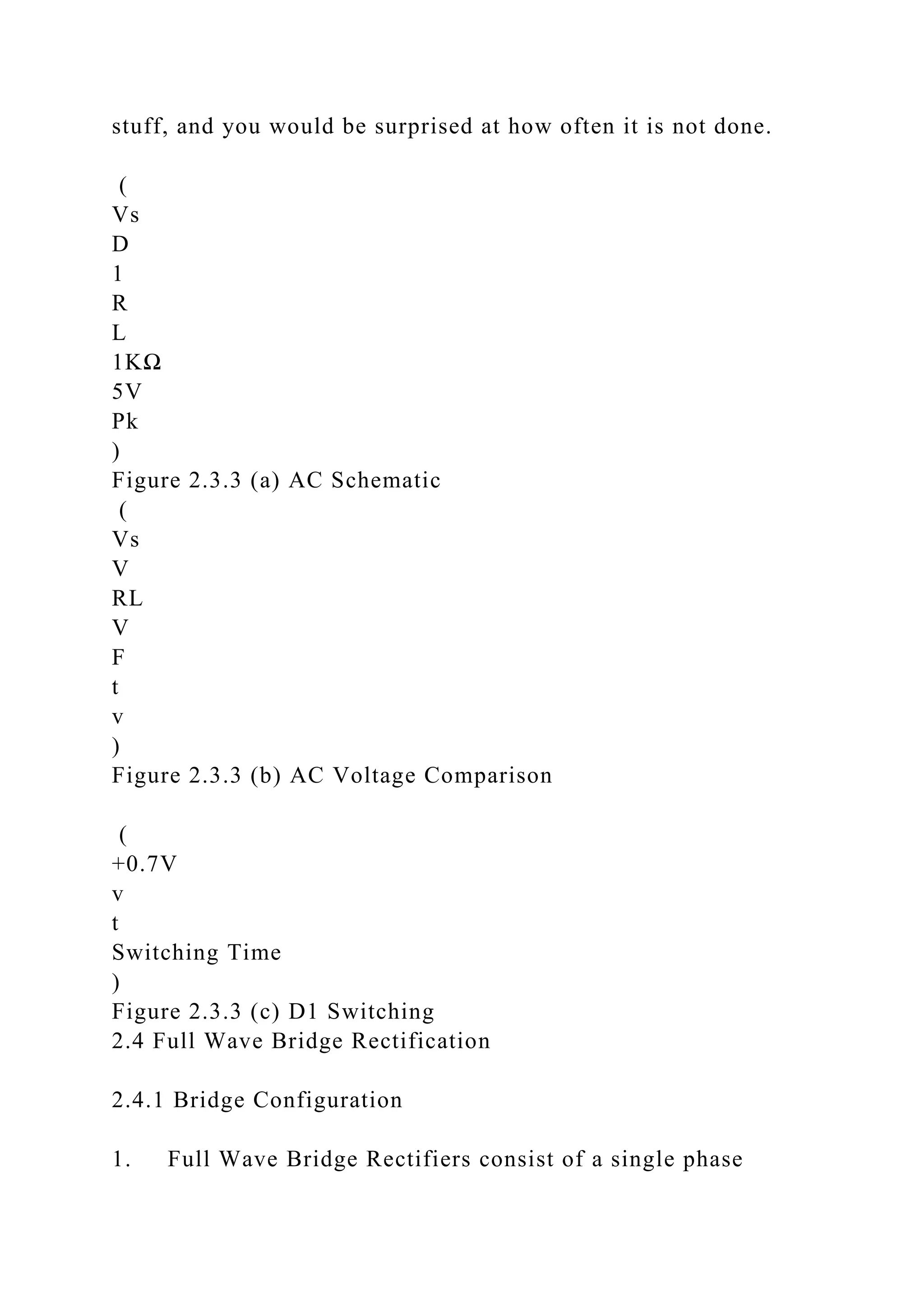 stuff, and you would be surprised at how often it is not done.
(
Vs
D
1
R
L
1KΩ
5V
Pk
)
Figure 2.3.3 (a) AC Schematic
(
Vs
V
RL
V
F
t
v
)
Figure 2.3.3 (b) AC Voltage Comparison
(
+0.7V
v
t
Switching Time
)
Figure 2.3.3 (c) D1 Switching
2.4 Full Wave Bridge Rectification
2.4.1 Bridge Configuration
1. Full Wave Bridge Rectifiers consist of a single phase
 