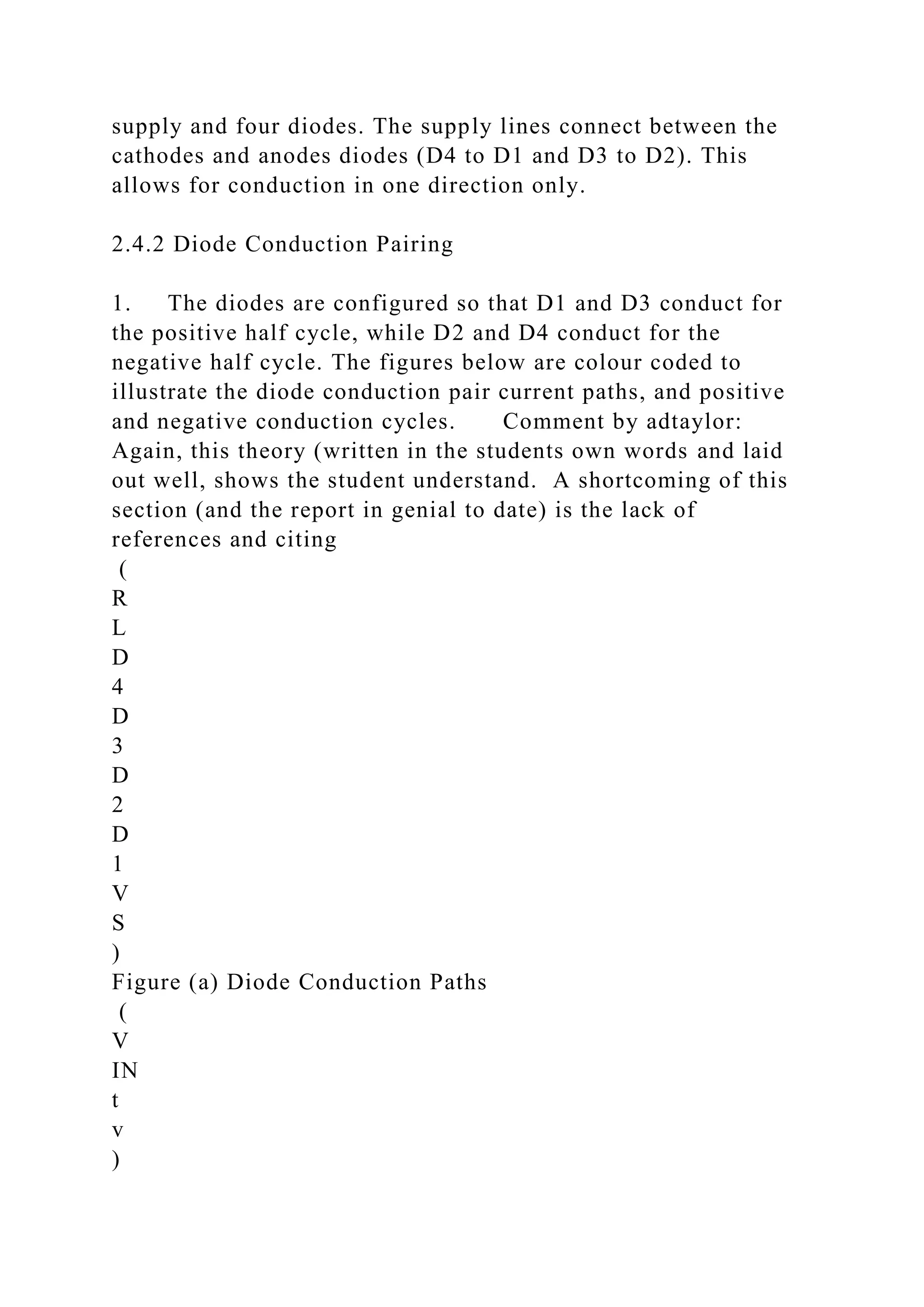 supply and four diodes. The supply lines connect between the
cathodes and anodes diodes (D4 to D1 and D3 to D2). This
allows for conduction in one direction only.
2.4.2 Diode Conduction Pairing
1. The diodes are configured so that D1 and D3 conduct for
the positive half cycle, while D2 and D4 conduct for the
negative half cycle. The figures below are colour coded to
illustrate the diode conduction pair current paths, and positive
and negative conduction cycles. Comment by adtaylor:
Again, this theory (written in the students own words and laid
out well, shows the student understand. A shortcoming of this
section (and the report in genial to date) is the lack of
references and citing
(
R
L
D
4
D
3
D
2
D
1
V
S
)
Figure (a) Diode Conduction Paths
(
V
IN
t
v
)
 