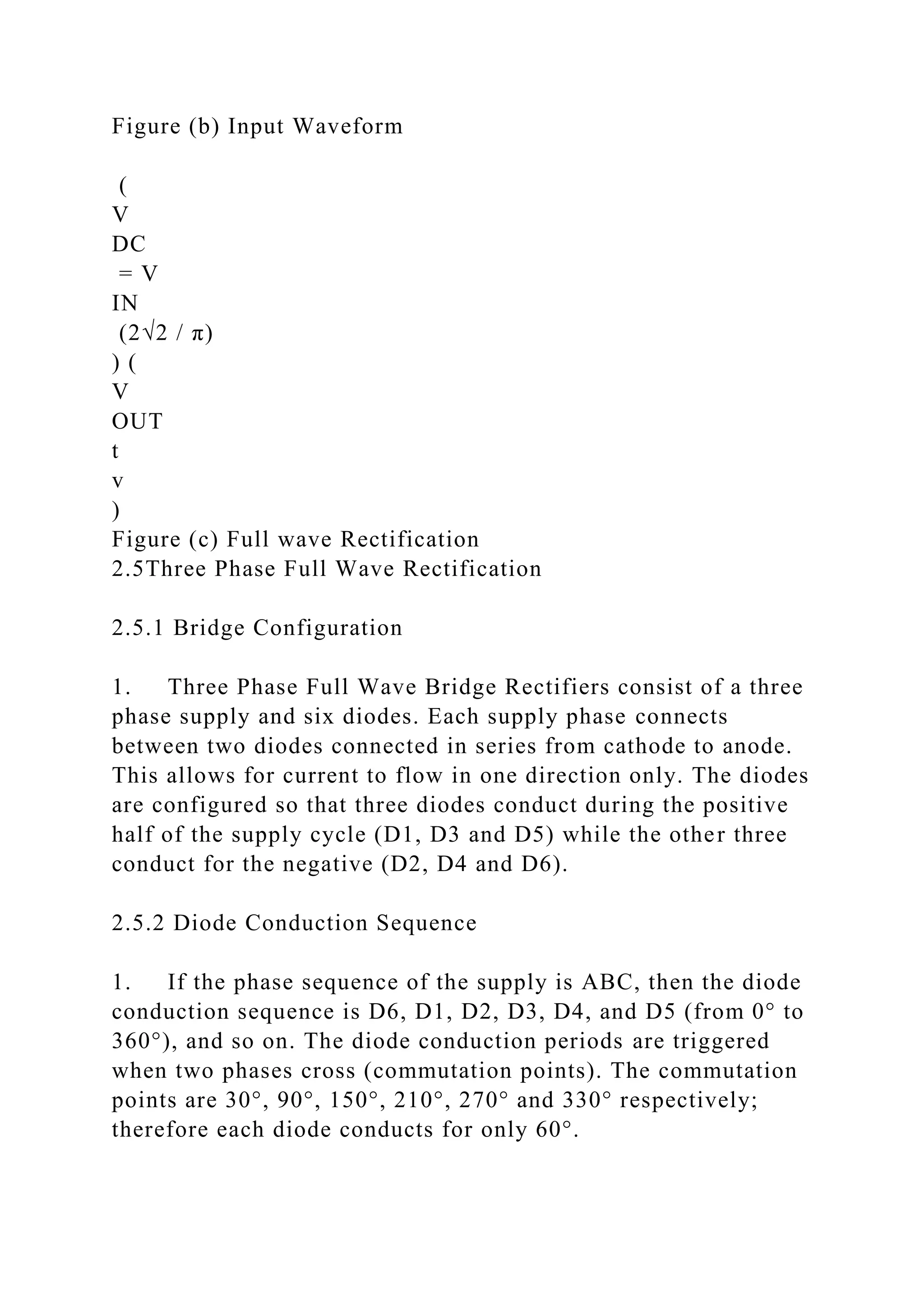 Figure (b) Input Waveform
(
V
DC
= V
IN
(2√2 / π)
) (
V
OUT
t
v
)
Figure (c) Full wave Rectification
2.5Three Phase Full Wave Rectification
2.5.1 Bridge Configuration
1. Three Phase Full Wave Bridge Rectifiers consist of a three
phase supply and six diodes. Each supply phase connects
between two diodes connected in series from cathode to anode.
This allows for current to flow in one direction only. The diodes
are configured so that three diodes conduct during the positive
half of the supply cycle (D1, D3 and D5) while the other three
conduct for the negative (D2, D4 and D6).
2.5.2 Diode Conduction Sequence
1. If the phase sequence of the supply is ABC, then the diode
conduction sequence is D6, D1, D2, D3, D4, and D5 (from 0° to
360°), and so on. The diode conduction periods are triggered
when two phases cross (commutation points). The commutation
points are 30°, 90°, 150°, 210°, 270° and 330° respectively;
therefore each diode conducts for only 60°.
 