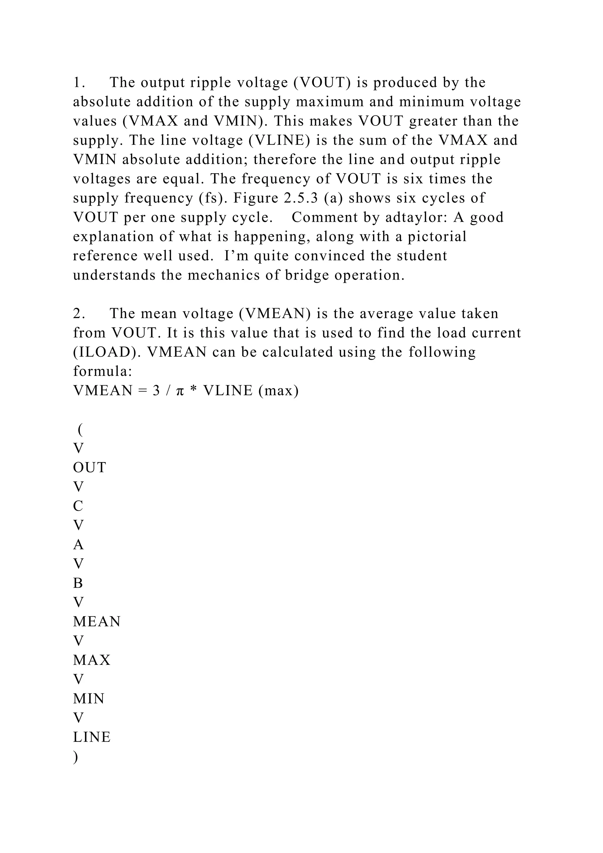1. The output ripple voltage (VOUT) is produced by the
absolute addition of the supply maximum and minimum voltage
values (VMAX and VMIN). This makes VOUT greater than the
supply. The line voltage (VLINE) is the sum of the VMAX and
VMIN absolute addition; therefore the line and output ripple
voltages are equal. The frequency of VOUT is six times the
supply frequency (fs). Figure 2.5.3 (a) shows six cycles of
VOUT per one supply cycle. Comment by adtaylor: A good
explanation of what is happening, along with a pictorial
reference well used. I’m quite convinced the student
understands the mechanics of bridge operation.
2. The mean voltage (VMEAN) is the average value taken
from VOUT. It is this value that is used to find the load current
(ILOAD). VMEAN can be calculated using the following
formula:
VMEAN = 3 / π * VLINE (max)
(
V
OUT
V
C
V
A
V
B
V
MEAN
V
MAX
V
MIN
V
LINE
)
 