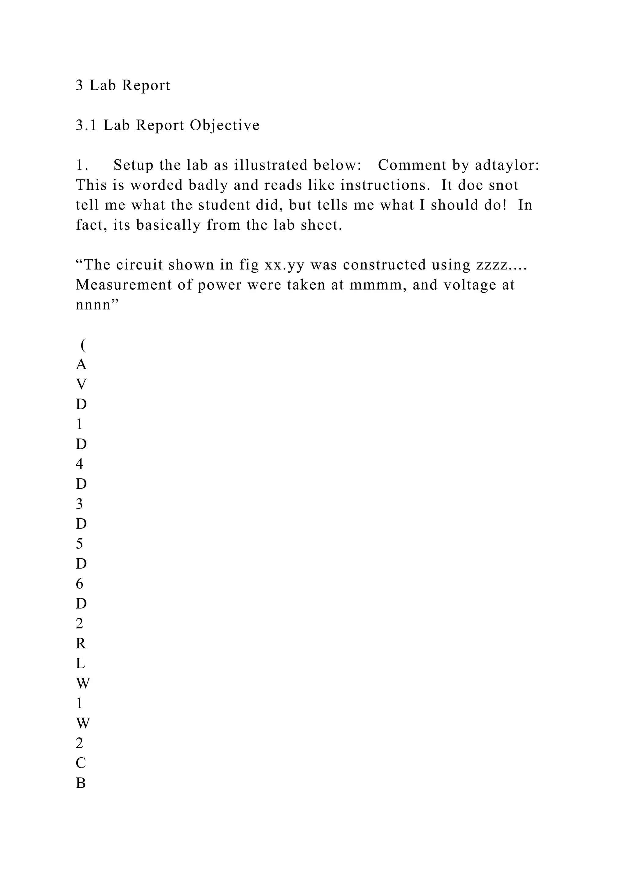 3 Lab Report
3.1 Lab Report Objective
1. Setup the lab as illustrated below: Comment by adtaylor:
This is worded badly and reads like instructions. It doe snot
tell me what the student did, but tells me what I should do! In
fact, its basically from the lab sheet.
“The circuit shown in fig xx.yy was constructed using zzzz....
Measurement of power were taken at mmmm, and voltage at
nnnn”
(
A
V
D
1
D
4
D
3
D
5
D
6
D
2
R
L
W
1
W
2
C
B
 
