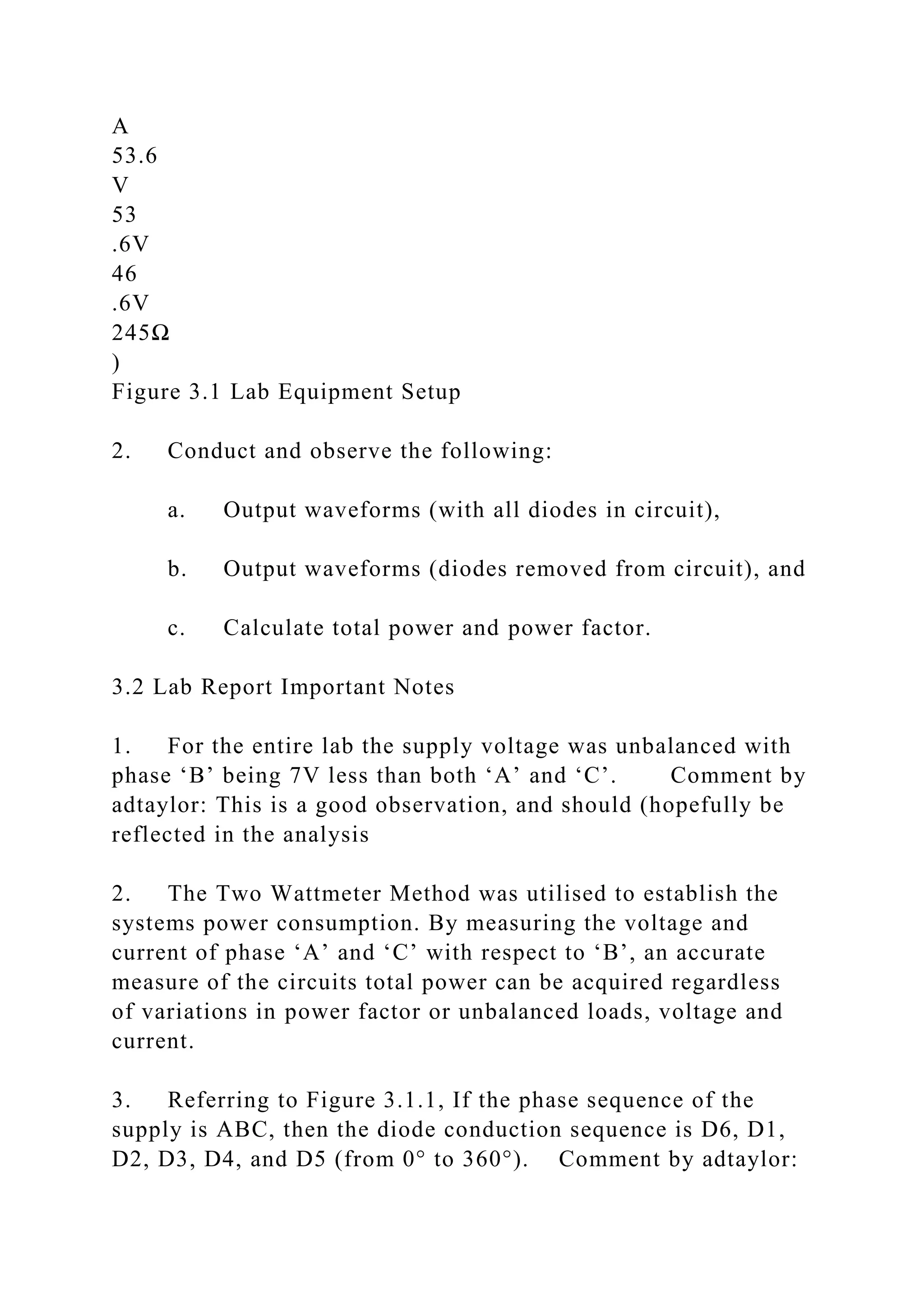 A
53.6
V
53
.6V
46
.6V
245Ω
)
Figure 3.1 Lab Equipment Setup
2. Conduct and observe the following:
a. Output waveforms (with all diodes in circuit),
b. Output waveforms (diodes removed from circuit), and
c. Calculate total power and power factor.
3.2 Lab Report Important Notes
1. For the entire lab the supply voltage was unbalanced with
phase ‘B’ being 7V less than both ‘A’ and ‘C’. Comment by
adtaylor: This is a good observation, and should (hopefully be
reflected in the analysis
2. The Two Wattmeter Method was utilised to establish the
systems power consumption. By measuring the voltage and
current of phase ‘A’ and ‘C’ with respect to ‘B’, an accurate
measure of the circuits total power can be acquired regardless
of variations in power factor or unbalanced loads, voltage and
current.
3. Referring to Figure 3.1.1, If the phase sequence of the
supply is ABC, then the diode conduction sequence is D6, D1,
D2, D3, D4, and D5 (from 0° to 360°). Comment by adtaylor:
 