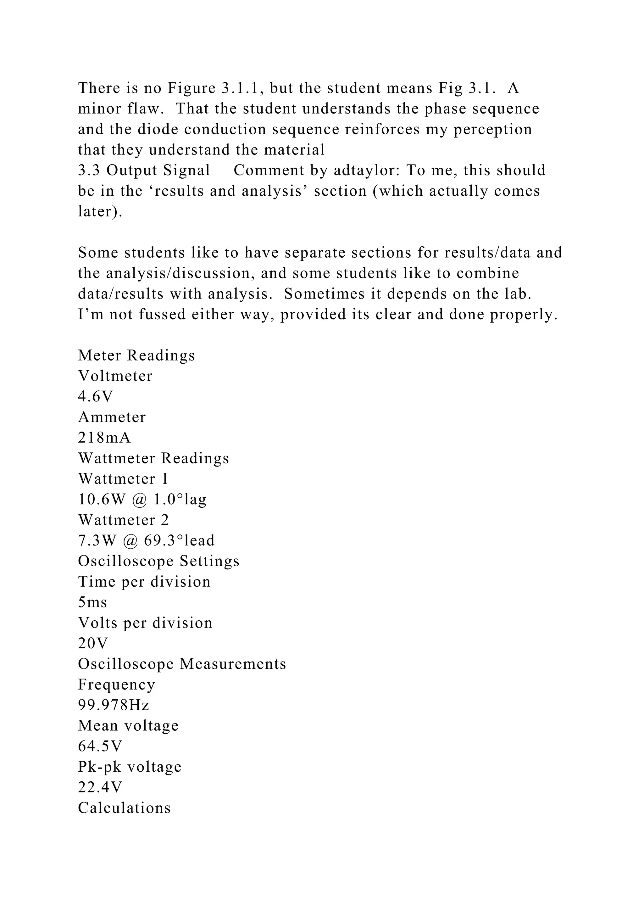 There is no Figure 3.1.1, but the student means Fig 3.1. A
minor flaw. That the student understands the phase sequence
and the diode conduction sequence reinforces my perception
that they understand the material
3.3 Output Signal Comment by adtaylor: To me, this should
be in the ‘results and analysis’ section (which actually comes
later).
Some students like to have separate sections for results/data and
the analysis/discussion, and some students like to combine
data/results with analysis. Sometimes it depends on the lab.
I’m not fussed either way, provided its clear and done properly.
Meter Readings
Voltmeter
4.6V
Ammeter
218mA
Wattmeter Readings
Wattmeter 1
10.6W @ 1.0°lag
Wattmeter 2
7.3W @ 69.3°lead
Oscilloscope Settings
Time per division
5ms
Volts per division
20V
Oscilloscope Measurements
Frequency
99.978Hz
Mean voltage
64.5V
Pk-pk voltage
22.4V
Calculations
 