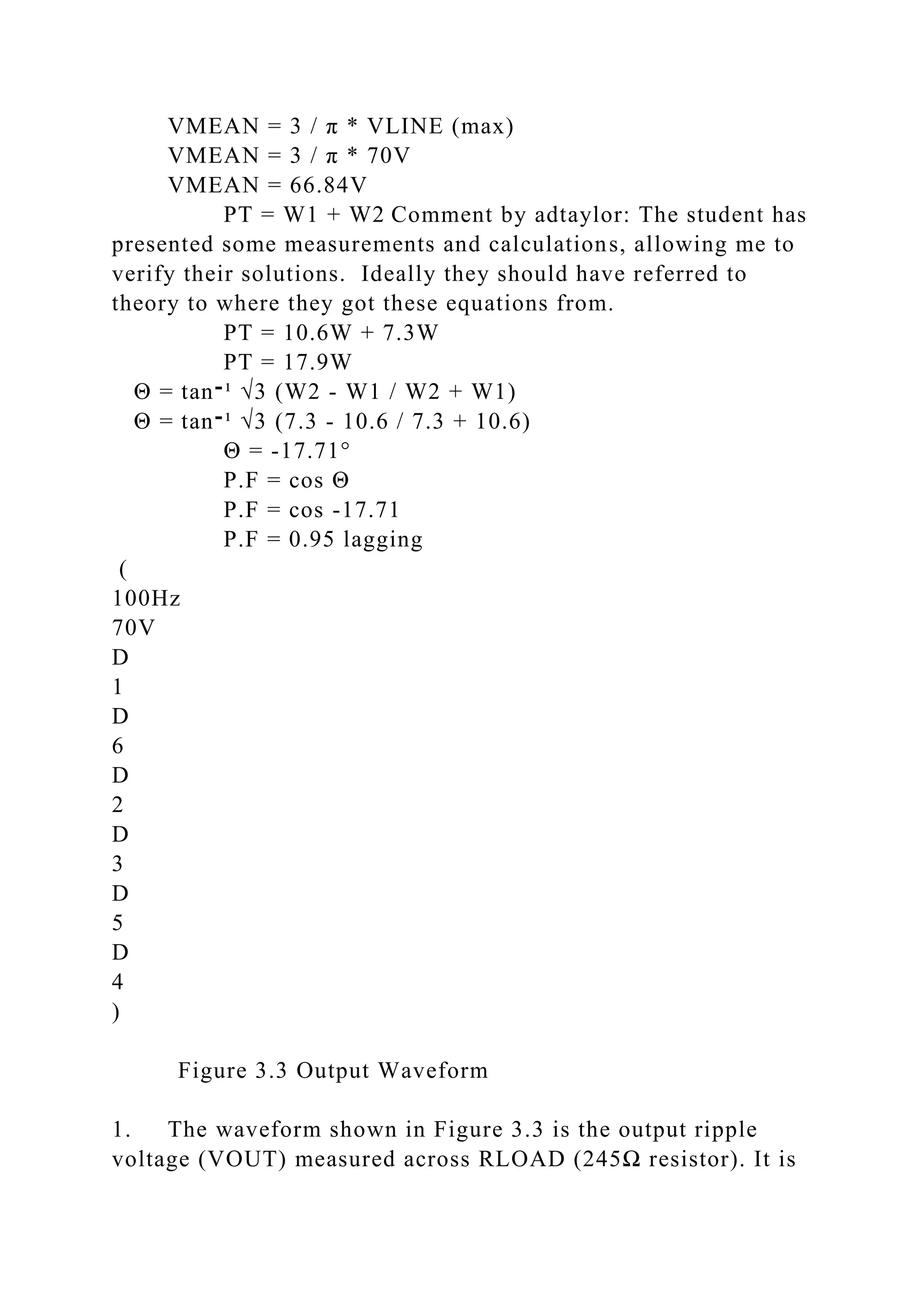 VMEAN = 3 / π * VLINE (max)
VMEAN = 3 / π * 70V
VMEAN = 66.84V
PT = W1 + W2 Comment by adtaylor: The student has
presented some measurements and calculations, allowing me to
verify their solutions. Ideally they should have referred to
theory to where they got these equations from.
PT = 10.6W + 7.3W
PT = 17.9W
Θ = tan‫־‬¹ √3 (W2 - W1 / W2 + W1)
Θ = tan‫־‬¹ √3 (7.3 - 10.6 / 7.3 + 10.6)
Θ = -17.71°
P.F = cos Θ
P.F = cos -17.71
P.F = 0.95 lagging
(
100Hz
70V
D
1
D
6
D
2
D
3
D
5
D
4
)
Figure 3.3 Output Waveform
1. The waveform shown in Figure 3.3 is the output ripple
voltage (VOUT) measured across RLOAD (245Ω resistor). It is
 