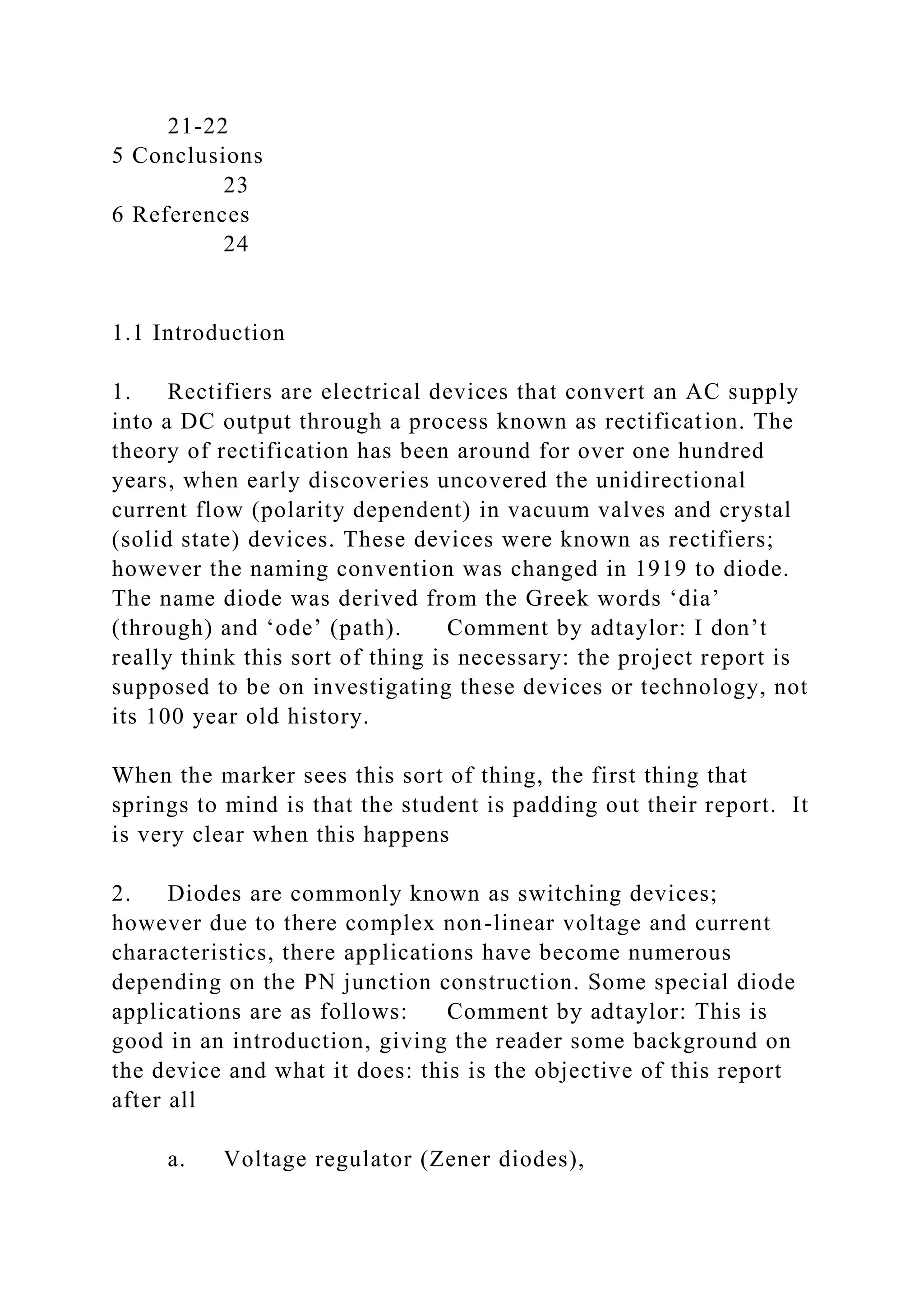 21-22
5 Conclusions
23
6 References
24
1.1 Introduction
1. Rectifiers are electrical devices that convert an AC supply
into a DC output through a process known as rectification. The
theory of rectification has been around for over one hundred
years, when early discoveries uncovered the unidirectional
current flow (polarity dependent) in vacuum valves and crystal
(solid state) devices. These devices were known as rectifiers;
however the naming convention was changed in 1919 to diode.
The name diode was derived from the Greek words ‘dia’
(through) and ‘ode’ (path). Comment by adtaylor: I don’t
really think this sort of thing is necessary: the project report is
supposed to be on investigating these devices or technology, not
its 100 year old history.
When the marker sees this sort of thing, the first thing that
springs to mind is that the student is padding out their report. It
is very clear when this happens
2. Diodes are commonly known as switching devices;
however due to there complex non-linear voltage and current
characteristics, there applications have become numerous
depending on the PN junction construction. Some special diode
applications are as follows: Comment by adtaylor: This is
good in an introduction, giving the reader some background on
the device and what it does: this is the objective of this report
after all
a. Voltage regulator (Zener diodes),
 
