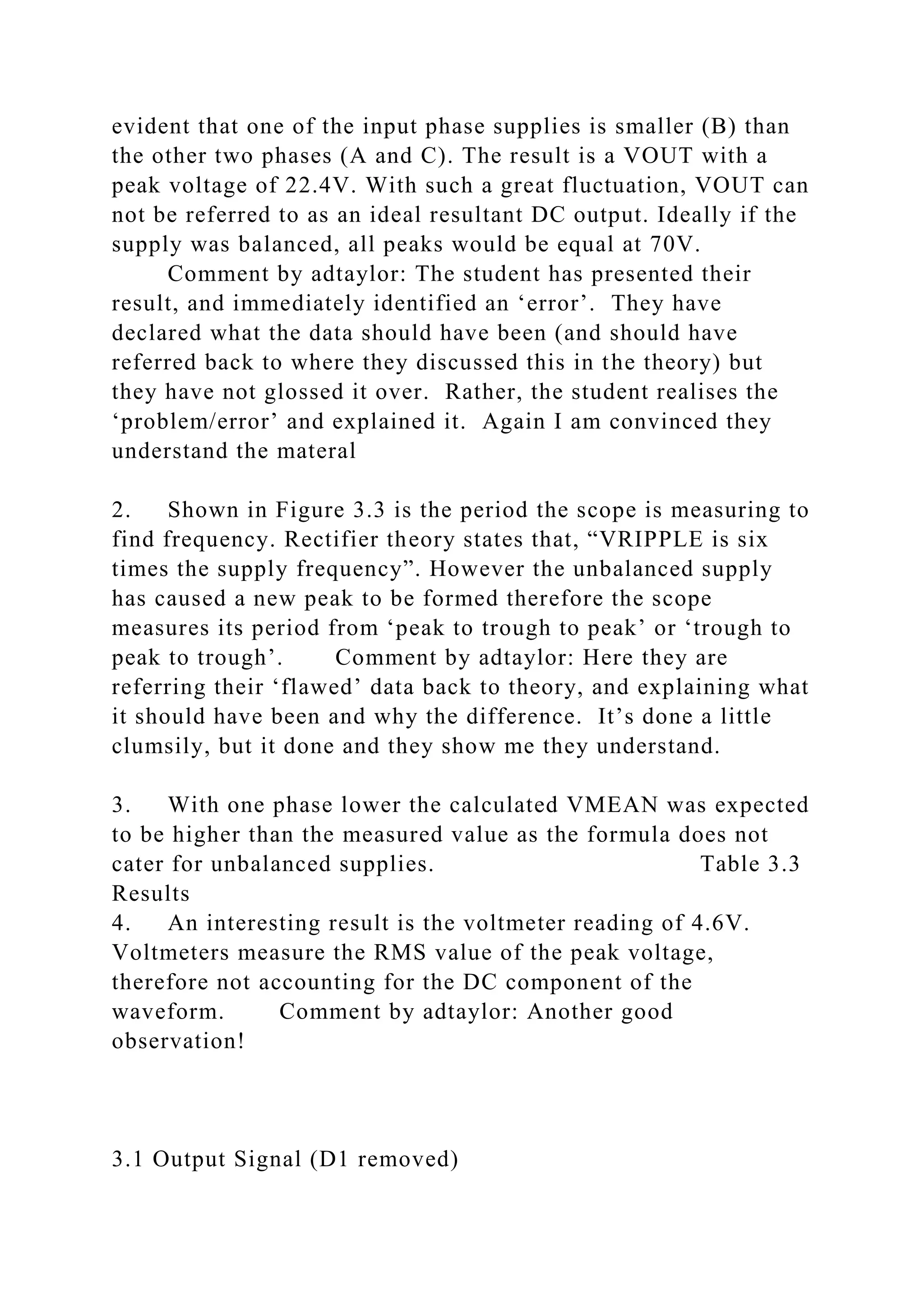evident that one of the input phase supplies is smaller (B) than
the other two phases (A and C). The result is a VOUT with a
peak voltage of 22.4V. With such a great fluctuation, VOUT can
not be referred to as an ideal resultant DC output. Ideally if the
supply was balanced, all peaks would be equal at 70V.
Comment by adtaylor: The student has presented their
result, and immediately identified an ‘error’. They have
declared what the data should have been (and should have
referred back to where they discussed this in the theory) but
they have not glossed it over. Rather, the student realises the
‘problem/error’ and explained it. Again I am convinced they
understand the materal
2. Shown in Figure 3.3 is the period the scope is measuring to
find frequency. Rectifier theory states that, “VRIPPLE is six
times the supply frequency”. However the unbalanced supply
has caused a new peak to be formed therefore the scope
measures its period from ‘peak to trough to peak’ or ‘trough to
peak to trough’. Comment by adtaylor: Here they are
referring their ‘flawed’ data back to theory, and explaining what
it should have been and why the difference. It’s done a little
clumsily, but it done and they show me they understand.
3. With one phase lower the calculated VMEAN was expected
to be higher than the measured value as the formula does not
cater for unbalanced supplies. Table 3.3
Results
4. An interesting result is the voltmeter reading of 4.6V.
Voltmeters measure the RMS value of the peak voltage,
therefore not accounting for the DC component of the
waveform. Comment by adtaylor: Another good
observation!
3.1 Output Signal (D1 removed)
 