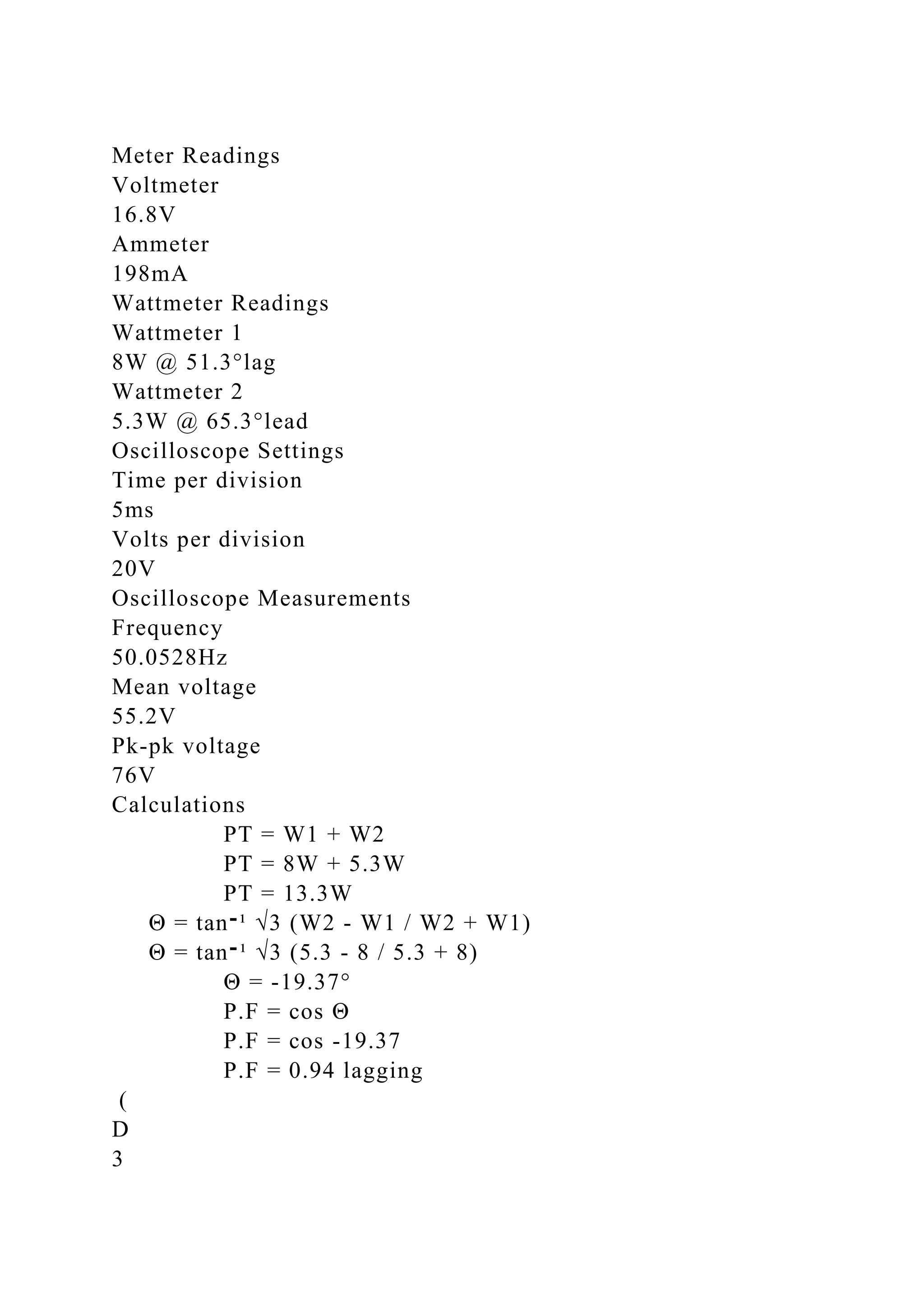 Meter Readings
Voltmeter
16.8V
Ammeter
198mA
Wattmeter Readings
Wattmeter 1
8W @ 51.3°lag
Wattmeter 2
5.3W @ 65.3°lead
Oscilloscope Settings
Time per division
5ms
Volts per division
20V
Oscilloscope Measurements
Frequency
50.0528Hz
Mean voltage
55.2V
Pk-pk voltage
76V
Calculations
PT = W1 + W2
PT = 8W + 5.3W
PT = 13.3W
Θ = tan‫־‬¹ √3 (W2 - W1 / W2 + W1)
Θ = tan‫־‬¹ √3 (5.3 - 8 / 5.3 + 8)
Θ = -19.37°
P.F = cos Θ
P.F = cos -19.37
P.F = 0.94 lagging
(
D
3
 