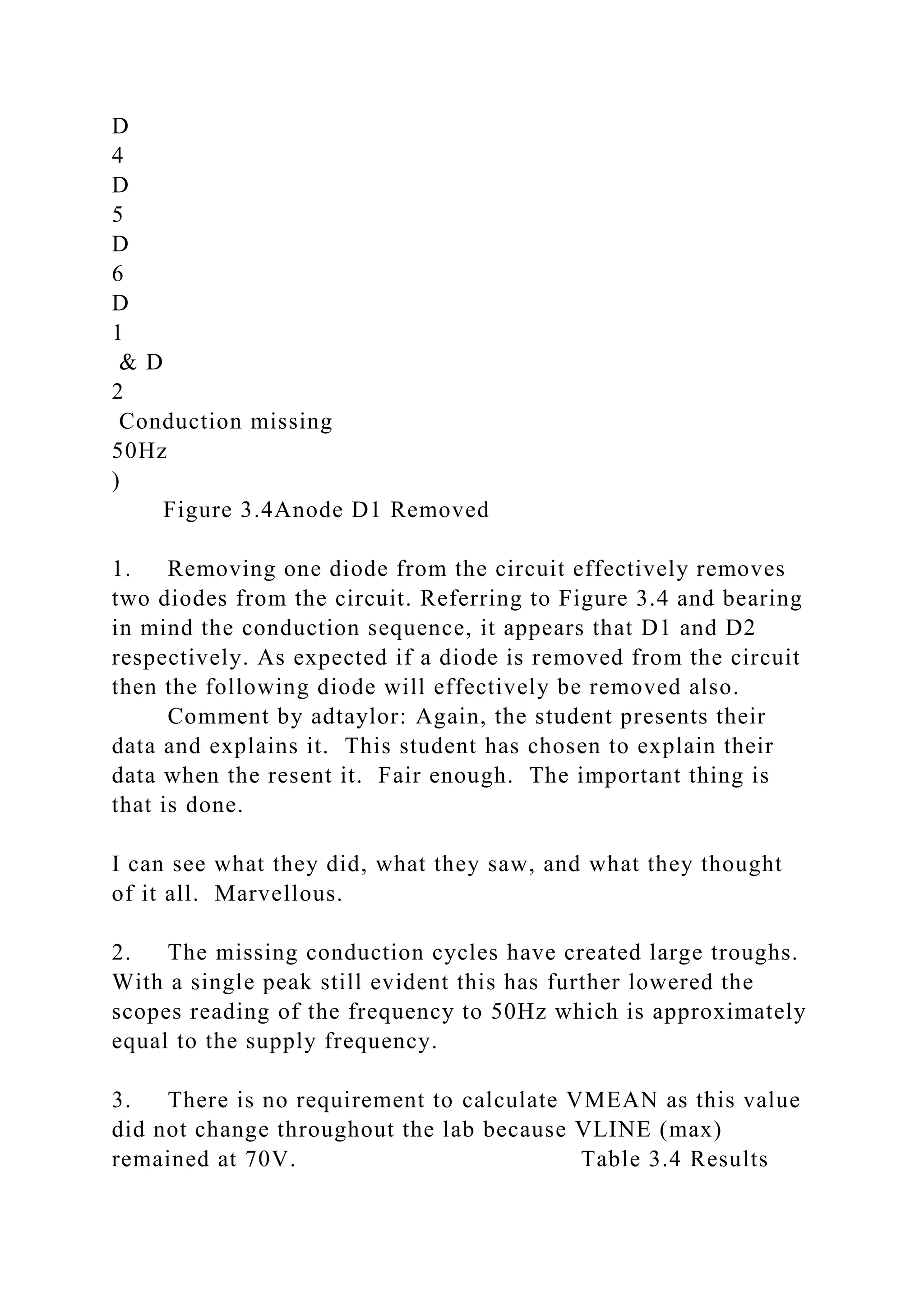 D
4
D
5
D
6
D
1
& D
2
Conduction missing
50Hz
)
Figure 3.4Anode D1 Removed
1. Removing one diode from the circuit effectively removes
two diodes from the circuit. Referring to Figure 3.4 and bearing
in mind the conduction sequence, it appears that D1 and D2
respectively. As expected if a diode is removed from the circuit
then the following diode will effectively be removed also.
Comment by adtaylor: Again, the student presents their
data and explains it. This student has chosen to explain their
data when the resent it. Fair enough. The important thing is
that is done.
I can see what they did, what they saw, and what they thought
of it all. Marvellous.
2. The missing conduction cycles have created large troughs.
With a single peak still evident this has further lowered the
scopes reading of the frequency to 50Hz which is approximately
equal to the supply frequency.
3. There is no requirement to calculate VMEAN as this value
did not change throughout the lab because VLINE (max)
remained at 70V. Table 3.4 Results
 