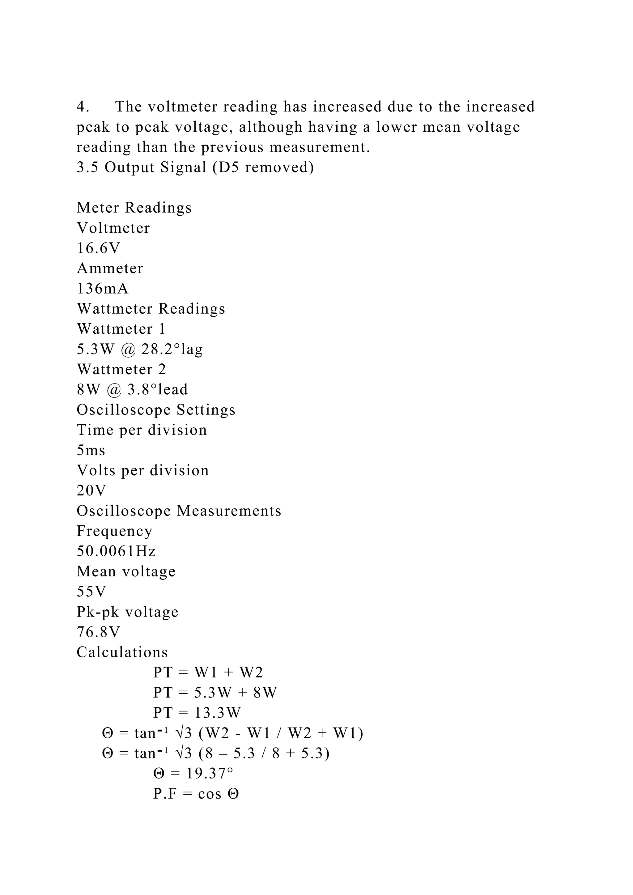 4. The voltmeter reading has increased due to the increased
peak to peak voltage, although having a lower mean voltage
reading than the previous measurement.
3.5 Output Signal (D5 removed)
Meter Readings
Voltmeter
16.6V
Ammeter
136mA
Wattmeter Readings
Wattmeter 1
5.3W @ 28.2°lag
Wattmeter 2
8W @ 3.8°lead
Oscilloscope Settings
Time per division
5ms
Volts per division
20V
Oscilloscope Measurements
Frequency
50.0061Hz
Mean voltage
55V
Pk-pk voltage
76.8V
Calculations
PT = W1 + W2
PT = 5.3W + 8W
PT = 13.3W
Θ = tan‫־‬¹ √3 (W2 - W1 / W2 + W1)
Θ = tan‫־‬¹ √3 (8 – 5.3 / 8 + 5.3)
Θ = 19.37°
P.F = cos Θ
 