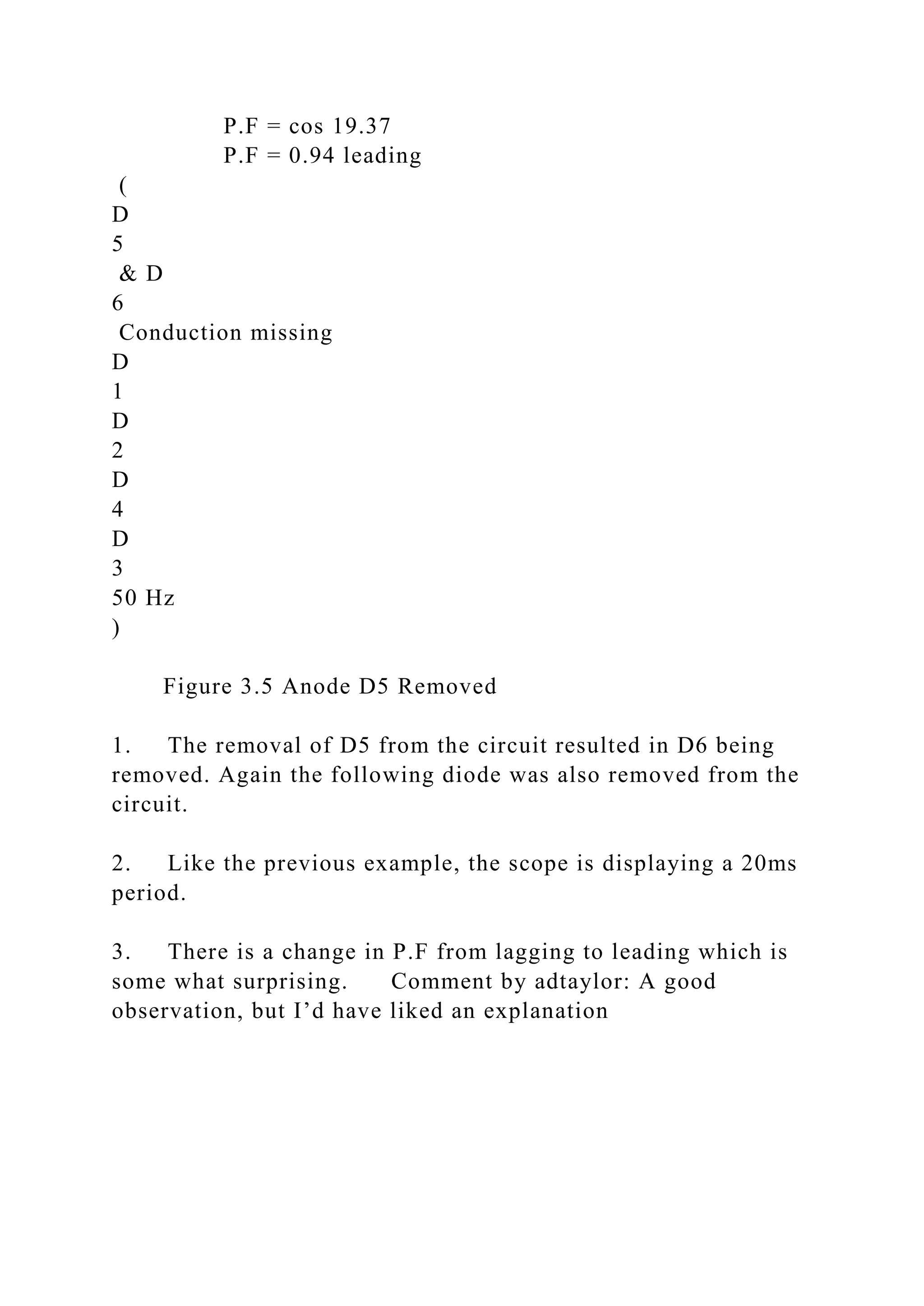 P.F = cos 19.37
P.F = 0.94 leading
(
D
5
& D
6
Conduction missing
D
1
D
2
D
4
D
3
50 Hz
)
Figure 3.5 Anode D5 Removed
1. The removal of D5 from the circuit resulted in D6 being
removed. Again the following diode was also removed from the
circuit.
2. Like the previous example, the scope is displaying a 20ms
period.
3. There is a change in P.F from lagging to leading which is
some what surprising. Comment by adtaylor: A good
observation, but I’d have liked an explanation
 