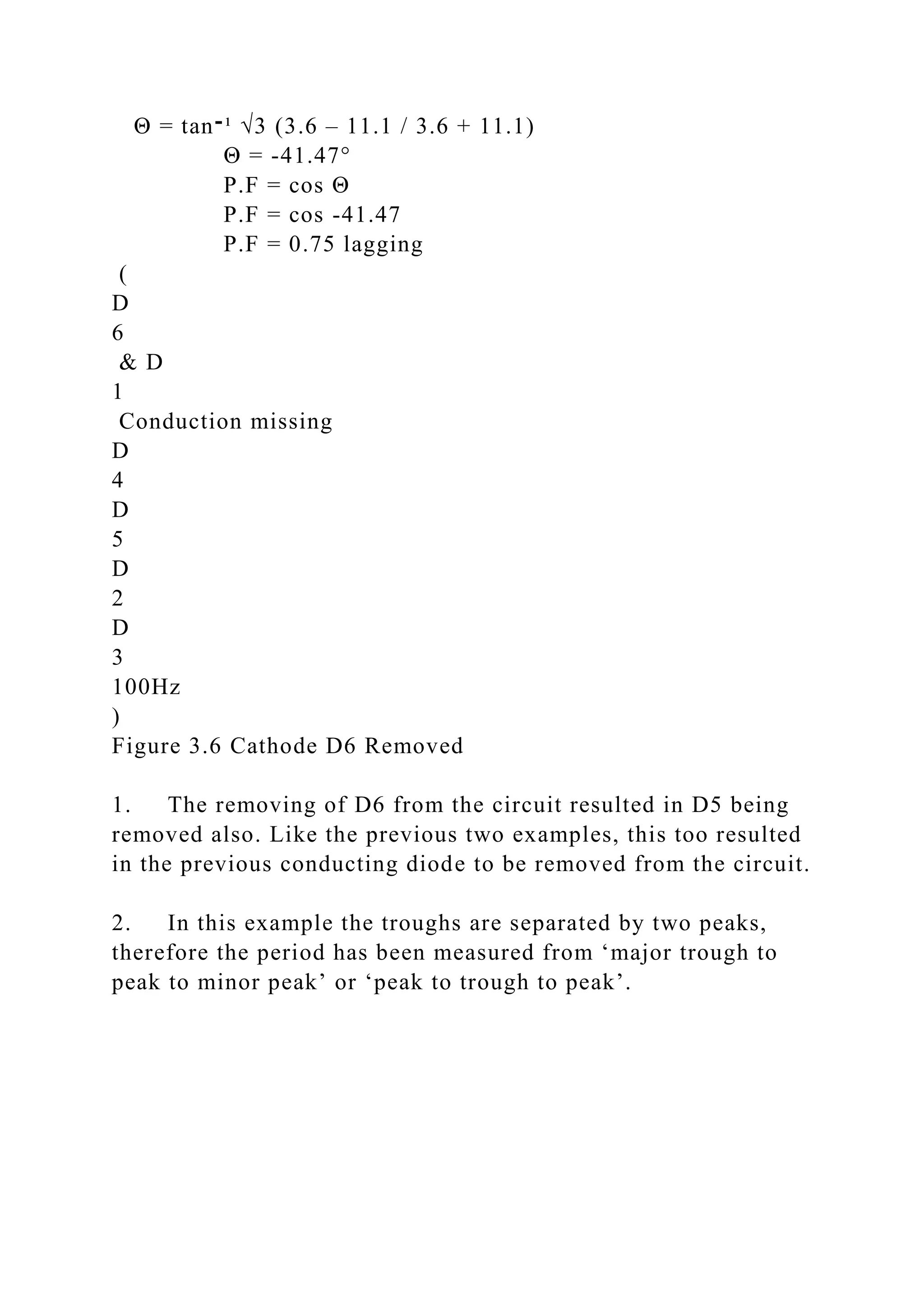Θ = tan‫־‬¹ √3 (3.6 – 11.1 / 3.6 + 11.1)
Θ = -41.47°
P.F = cos Θ
P.F = cos -41.47
P.F = 0.75 lagging
(
D
6
& D
1
Conduction missing
D
4
D
5
D
2
D
3
100Hz
)
Figure 3.6 Cathode D6 Removed
1. The removing of D6 from the circuit resulted in D5 being
removed also. Like the previous two examples, this too resulted
in the previous conducting diode to be removed from the circuit.
2. In this example the troughs are separated by two peaks,
therefore the period has been measured from ‘major trough to
peak to minor peak’ or ‘peak to trough to peak’.
 