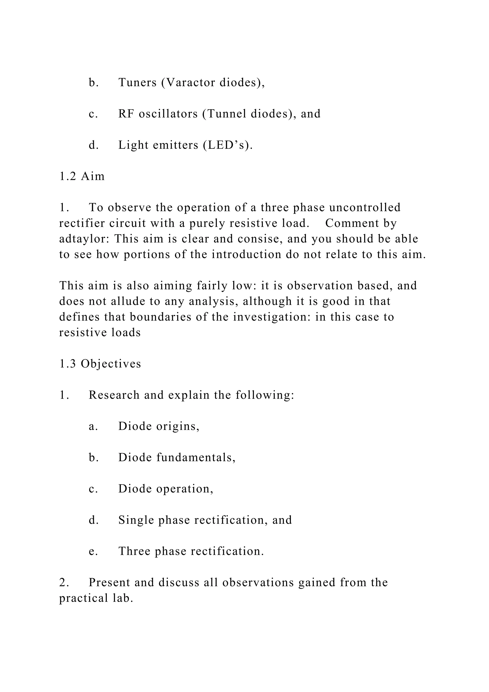 b. Tuners (Varactor diodes),
c. RF oscillators (Tunnel diodes), and
d. Light emitters (LED’s).
1.2 Aim
1. To observe the operation of a three phase uncontrolled
rectifier circuit with a purely resistive load. Comment by
adtaylor: This aim is clear and consise, and you should be able
to see how portions of the introduction do not relate to this aim.
This aim is also aiming fairly low: it is observation based, and
does not allude to any analysis, although it is good in that
defines that boundaries of the investigation: in this case to
resistive loads
1.3 Objectives
1. Research and explain the following:
a. Diode origins,
b. Diode fundamentals,
c. Diode operation,
d. Single phase rectification, and
e. Three phase rectification.
2. Present and discuss all observations gained from the
practical lab.
 