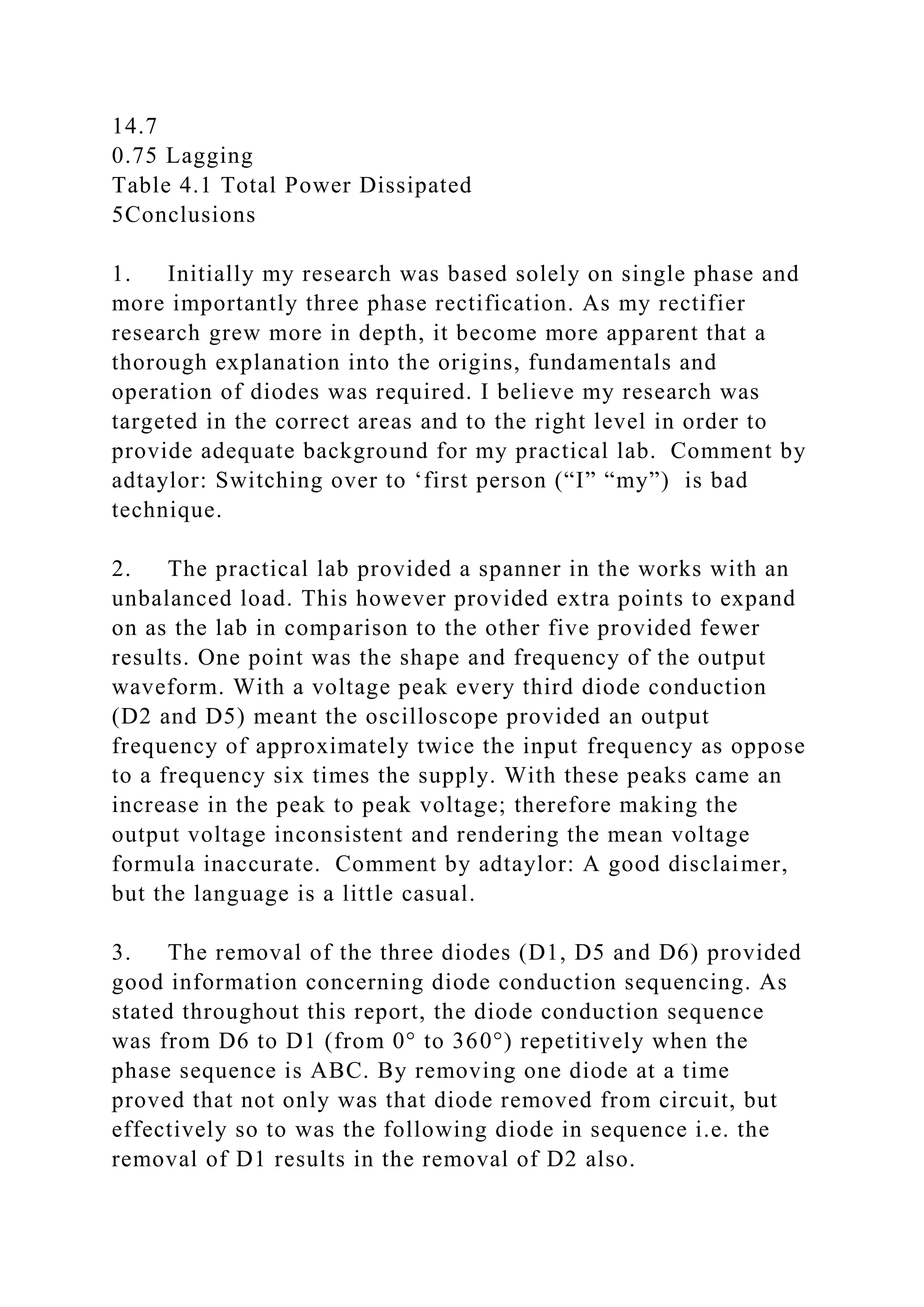14.7
0.75 Lagging
Table 4.1 Total Power Dissipated
5Conclusions
1. Initially my research was based solely on single phase and
more importantly three phase rectification. As my rectifier
research grew more in depth, it become more apparent that a
thorough explanation into the origins, fundamentals and
operation of diodes was required. I believe my research was
targeted in the correct areas and to the right level in order to
provide adequate background for my practical lab. Comment by
adtaylor: Switching over to ‘first person (“I” “my”) is bad
technique.
2. The practical lab provided a spanner in the works with an
unbalanced load. This however provided extra points to expand
on as the lab in comparison to the other five provided fewer
results. One point was the shape and frequency of the output
waveform. With a voltage peak every third diode conduction
(D2 and D5) meant the oscilloscope provided an output
frequency of approximately twice the input frequency as oppose
to a frequency six times the supply. With these peaks came an
increase in the peak to peak voltage; therefore making the
output voltage inconsistent and rendering the mean voltage
formula inaccurate. Comment by adtaylor: A good disclaimer,
but the language is a little casual.
3. The removal of the three diodes (D1, D5 and D6) provided
good information concerning diode conduction sequencing. As
stated throughout this report, the diode conduction sequence
was from D6 to D1 (from 0° to 360°) repetitively when the
phase sequence is ABC. By removing one diode at a time
proved that not only was that diode removed from circuit, but
effectively so to was the following diode in sequence i.e. the
removal of D1 results in the removal of D2 also.
 