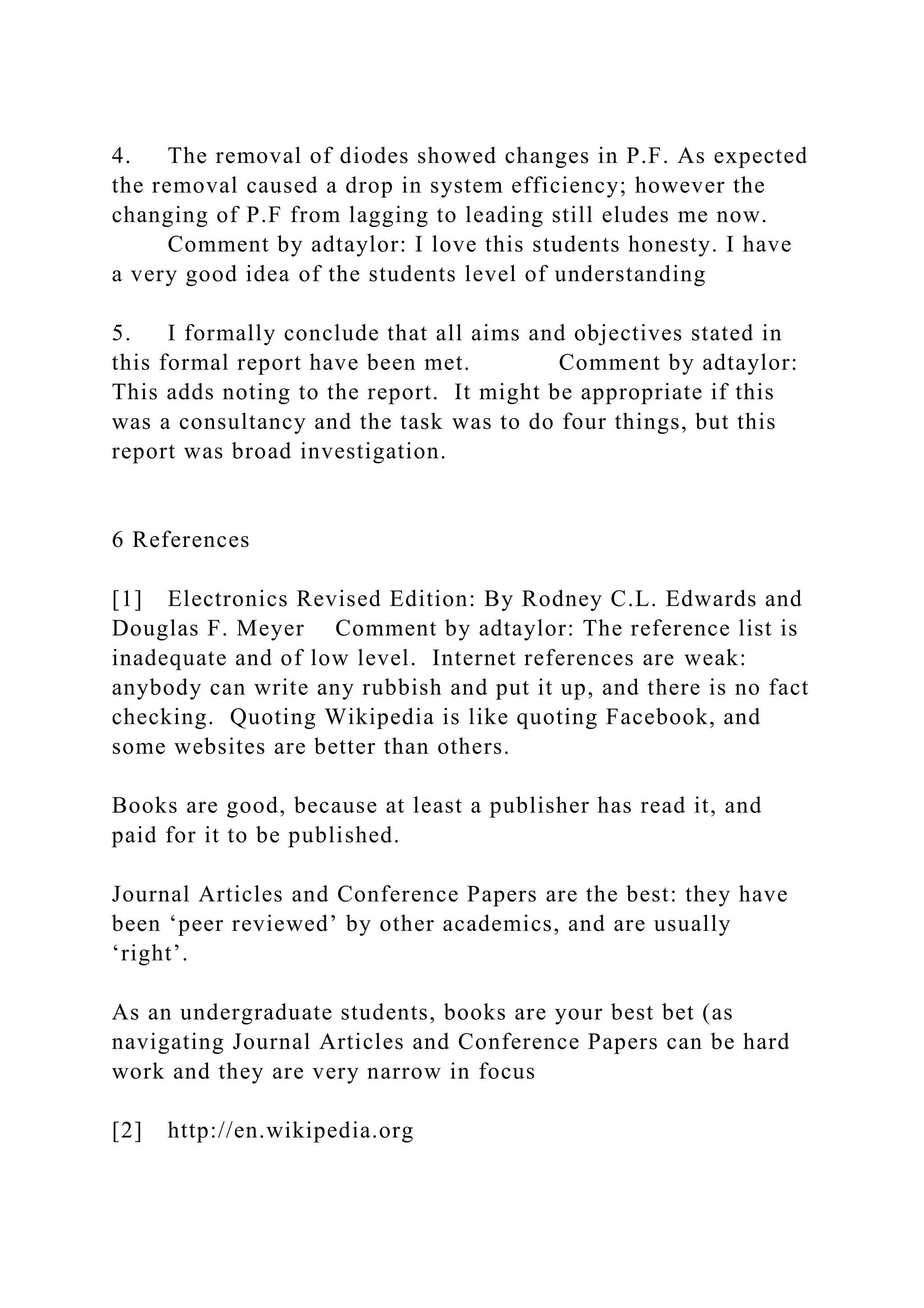 4. The removal of diodes showed changes in P.F. As expected
the removal caused a drop in system efficiency; however the
changing of P.F from lagging to leading still eludes me now.
Comment by adtaylor: I love this students honesty. I have
a very good idea of the students level of understanding
5. I formally conclude that all aims and objectives stated in
this formal report have been met. Comment by adtaylor:
This adds noting to the report. It might be appropriate if this
was a consultancy and the task was to do four things, but this
report was broad investigation.
6 References
[1] Electronics Revised Edition: By Rodney C.L. Edwards and
Douglas F. Meyer Comment by adtaylor: The reference list is
inadequate and of low level. Internet references are weak:
anybody can write any rubbish and put it up, and there is no fact
checking. Quoting Wikipedia is like quoting Facebook, and
some websites are better than others.
Books are good, because at least a publisher has read it, and
paid for it to be published.
Journal Articles and Conference Papers are the best: they have
been ‘peer reviewed’ by other academics, and are usually
‘right’.
As an undergraduate students, books are your best bet (as
navigating Journal Articles and Conference Papers can be hard
work and they are very narrow in focus
[2] http://en.wikipedia.org
 