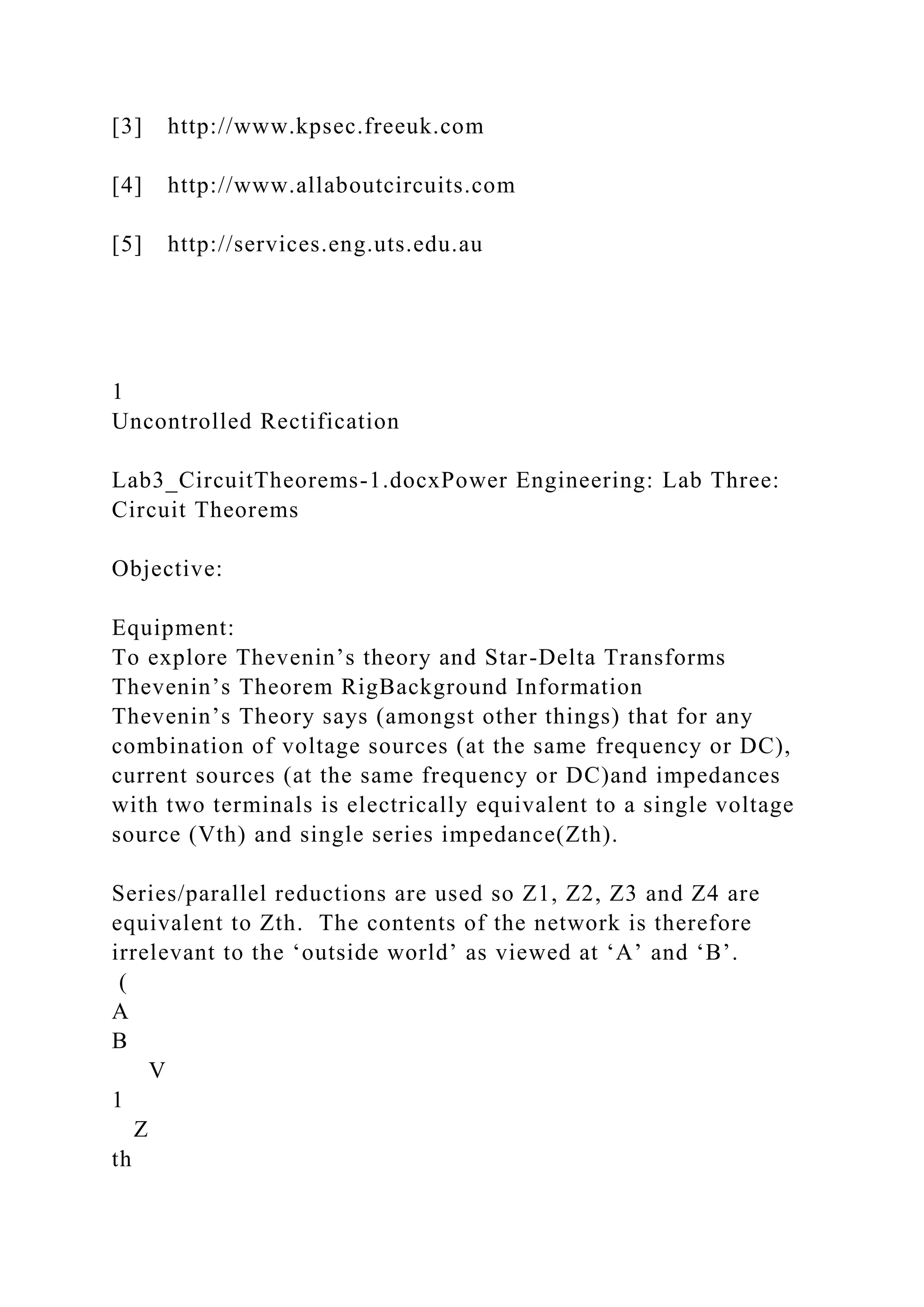 [3] http://www.kpsec.freeuk.com
[4] http://www.allaboutcircuits.com
[5] http://services.eng.uts.edu.au
1
Uncontrolled Rectification
Lab3_CircuitTheorems-1.docxPower Engineering: Lab Three:
Circuit Theorems
Objective:
Equipment:
To explore Thevenin’s theory and Star-Delta Transforms
Thevenin’s Theorem RigBackground Information
Thevenin’s Theory says (amongst other things) that for any
combination of voltage sources (at the same frequency or DC),
current sources (at the same frequency or DC)and impedances
with two terminals is electrically equivalent to a single voltage
source (Vth) and single series impedance(Zth).
Series/parallel reductions are used so Z1, Z2, Z3 and Z4 are
equivalent to Zth. The contents of the network is therefore
irrelevant to the ‘outside world’ as viewed at ‘A’ and ‘B’.
(
A
B
V
1
Z
th
 