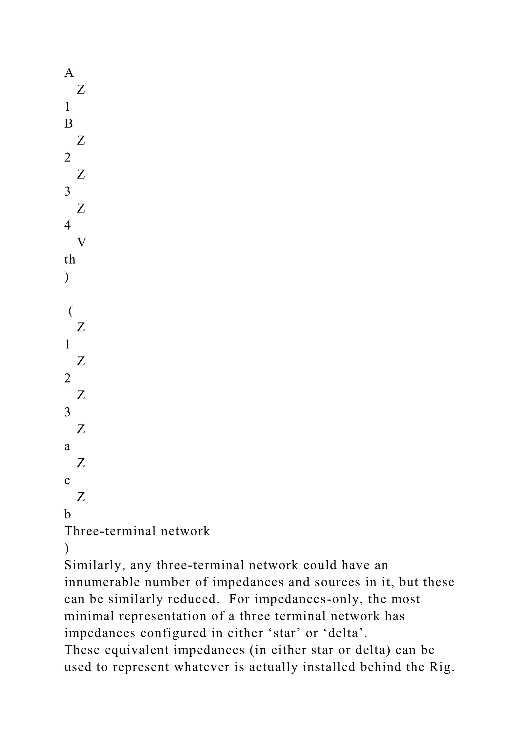 A
Z
1
B
Z
2
Z
3
Z
4
V
th
)
(
Z
1
Z
2
Z
3
Z
a
Z
c
Z
b
Three-terminal network
)
Similarly, any three-terminal network could have an
innumerable number of impedances and sources in it, but these
can be similarly reduced. For impedances-only, the most
minimal representation of a three terminal network has
impedances configured in either ‘star’ or ‘delta’.
These equivalent impedances (in either star or delta) can be
used to represent whatever is actually installed behind the Rig.
 