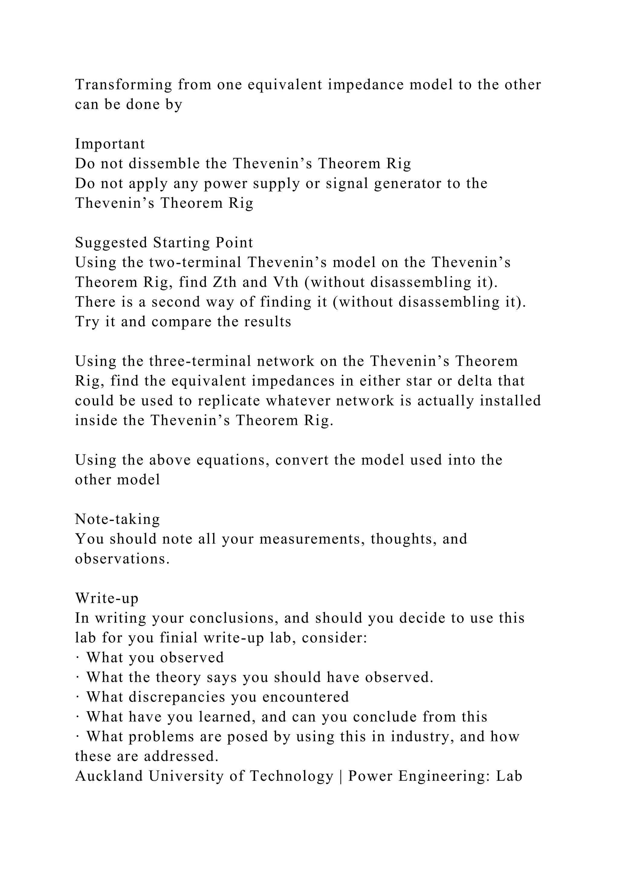 Transforming from one equivalent impedance model to the other
can be done by
Important
Do not dissemble the Thevenin’s Theorem Rig
Do not apply any power supply or signal generator to the
Thevenin’s Theorem Rig
Suggested Starting Point
Using the two-terminal Thevenin’s model on the Thevenin’s
Theorem Rig, find Zth and Vth (without disassembling it).
There is a second way of finding it (without disassembling it).
Try it and compare the results
Using the three-terminal network on the Thevenin’s Theorem
Rig, find the equivalent impedances in either star or delta that
could be used to replicate whatever network is actually installed
inside the Thevenin’s Theorem Rig.
Using the above equations, convert the model used into the
other model
Note-taking
You should note all your measurements, thoughts, and
observations.
Write-up
In writing your conclusions, and should you decide to use this
lab for you finial write-up lab, consider:
· What you observed
· What the theory says you should have observed.
· What discrepancies you encountered
· What have you learned, and can you conclude from this
· What problems are posed by using this in industry, and how
these are addressed.
Auckland University of Technology | Power Engineering: Lab
 