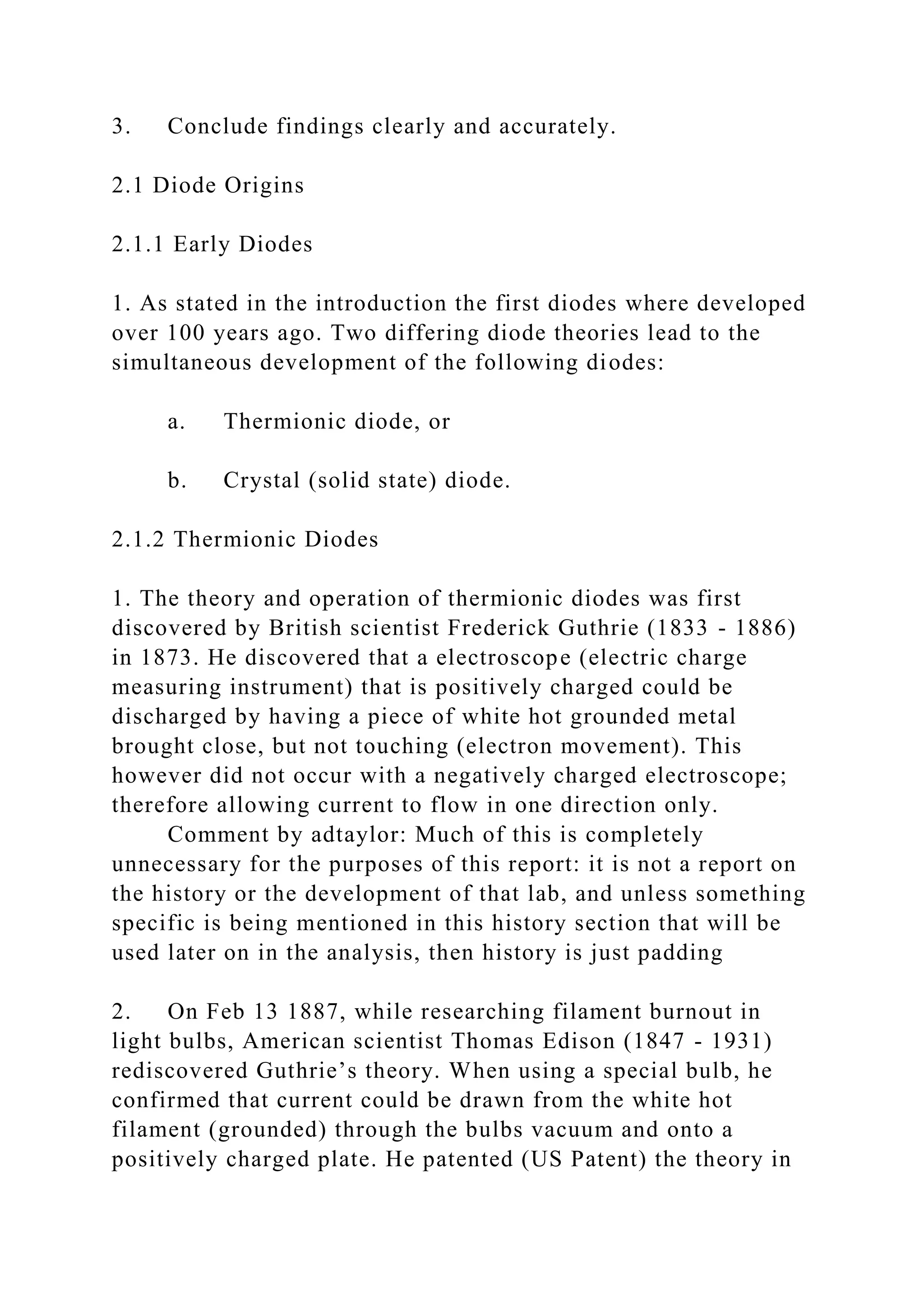 3. Conclude findings clearly and accurately.
2.1 Diode Origins
2.1.1 Early Diodes
1. As stated in the introduction the first diodes where developed
over 100 years ago. Two differing diode theories lead to the
simultaneous development of the following diodes:
a. Thermionic diode, or
b. Crystal (solid state) diode.
2.1.2 Thermionic Diodes
1. The theory and operation of thermionic diodes was first
discovered by British scientist Frederick Guthrie (1833 - 1886)
in 1873. He discovered that a electroscope (electric charge
measuring instrument) that is positively charged could be
discharged by having a piece of white hot grounded metal
brought close, but not touching (electron movement). This
however did not occur with a negatively charged electroscope;
therefore allowing current to flow in one direction only.
Comment by adtaylor: Much of this is completely
unnecessary for the purposes of this report: it is not a report on
the history or the development of that lab, and unless something
specific is being mentioned in this history section that will be
used later on in the analysis, then history is just padding
2. On Feb 13 1887, while researching filament burnout in
light bulbs, American scientist Thomas Edison (1847 - 1931)
rediscovered Guthrie’s theory. When using a special bulb, he
confirmed that current could be drawn from the white hot
filament (grounded) through the bulbs vacuum and onto a
positively charged plate. He patented (US Patent) the theory in
 