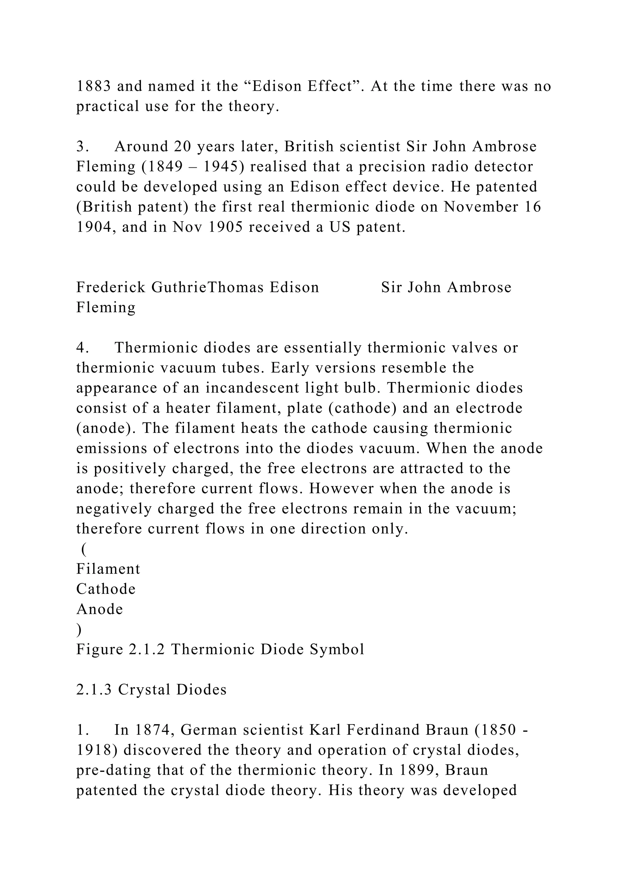 1883 and named it the “Edison Effect”. At the time there was no
practical use for the theory.
3. Around 20 years later, British scientist Sir John Ambrose
Fleming (1849 – 1945) realised that a precision radio detector
could be developed using an Edison effect device. He patented
(British patent) the first real thermionic diode on November 16
1904, and in Nov 1905 received a US patent.
Frederick GuthrieThomas Edison Sir John Ambrose
Fleming
4. Thermionic diodes are essentially thermionic valves or
thermionic vacuum tubes. Early versions resemble the
appearance of an incandescent light bulb. Thermionic diodes
consist of a heater filament, plate (cathode) and an electrode
(anode). The filament heats the cathode causing thermionic
emissions of electrons into the diodes vacuum. When the anode
is positively charged, the free electrons are attracted to the
anode; therefore current flows. However when the anode is
negatively charged the free electrons remain in the vacuum;
therefore current flows in one direction only.
(
Filament
Cathode
Anode
)
Figure 2.1.2 Thermionic Diode Symbol
2.1.3 Crystal Diodes
1. In 1874, German scientist Karl Ferdinand Braun (1850 -
1918) discovered the theory and operation of crystal diodes,
pre-dating that of the thermionic theory. In 1899, Braun
patented the crystal diode theory. His theory was developed
 