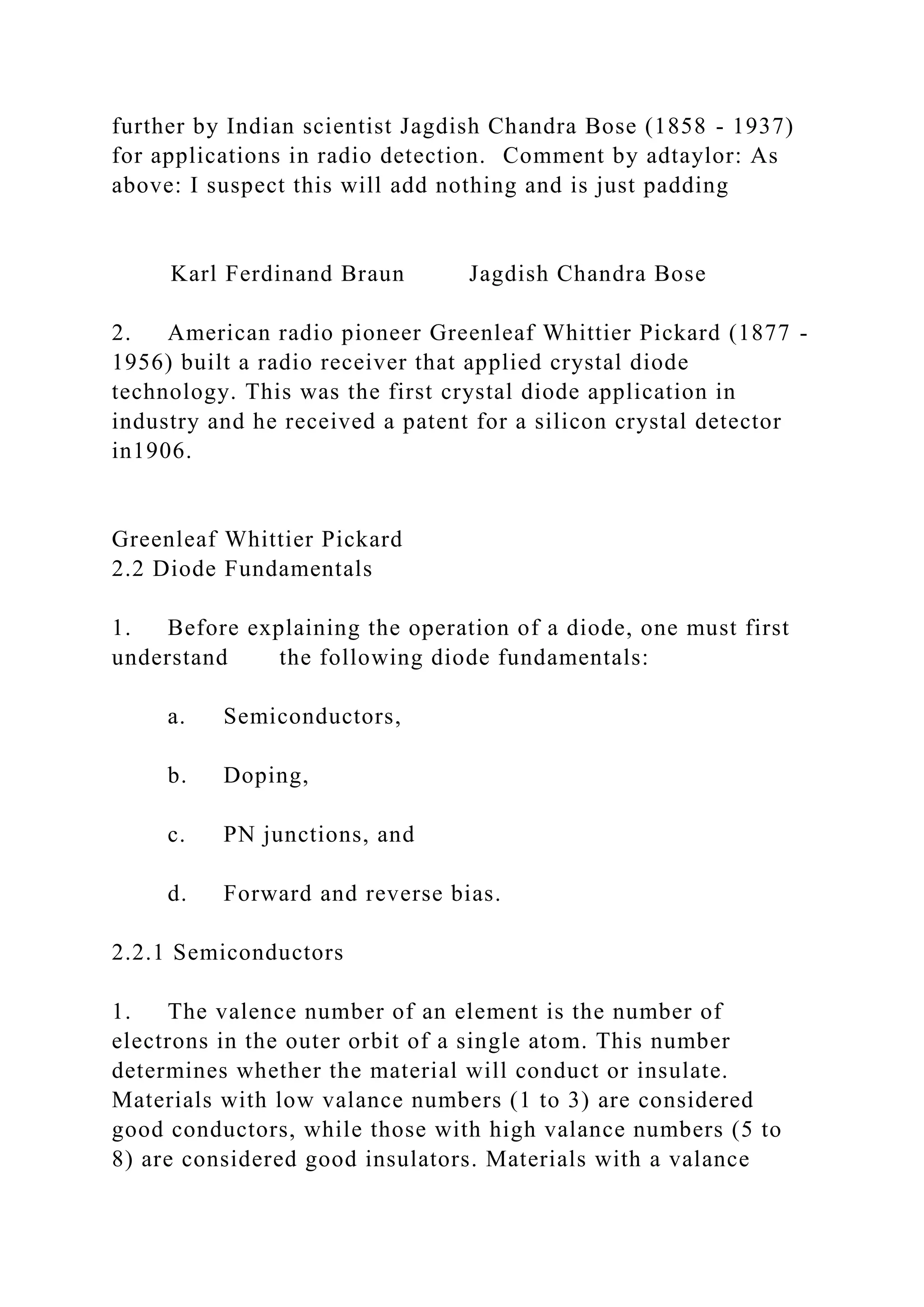 further by Indian scientist Jagdish Chandra Bose (1858 - 1937)
for applications in radio detection. Comment by adtaylor: As
above: I suspect this will add nothing and is just padding
Karl Ferdinand Braun Jagdish Chandra Bose
2. American radio pioneer Greenleaf Whittier Pickard (1877 -
1956) built a radio receiver that applied crystal diode
technology. This was the first crystal diode application in
industry and he received a patent for a silicon crystal detector
in1906.
Greenleaf Whittier Pickard
2.2 Diode Fundamentals
1. Before explaining the operation of a diode, one must first
understand the following diode fundamentals:
a. Semiconductors,
b. Doping,
c. PN junctions, and
d. Forward and reverse bias.
2.2.1 Semiconductors
1. The valence number of an element is the number of
electrons in the outer orbit of a single atom. This number
determines whether the material will conduct or insulate.
Materials with low valance numbers (1 to 3) are considered
good conductors, while those with high valance numbers (5 to
8) are considered good insulators. Materials with a valance
 
