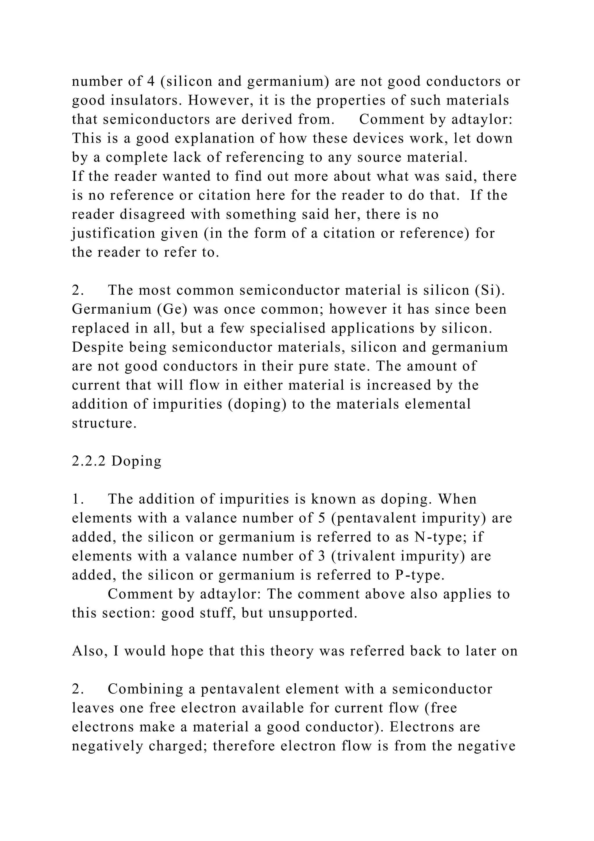 number of 4 (silicon and germanium) are not good conductors or
good insulators. However, it is the properties of such materials
that semiconductors are derived from. Comment by adtaylor:
This is a good explanation of how these devices work, let down
by a complete lack of referencing to any source material.
If the reader wanted to find out more about what was said, there
is no reference or citation here for the reader to do that. If the
reader disagreed with something said her, there is no
justification given (in the form of a citation or reference) for
the reader to refer to.
2. The most common semiconductor material is silicon (Si).
Germanium (Ge) was once common; however it has since been
replaced in all, but a few specialised applications by silicon.
Despite being semiconductor materials, silicon and germanium
are not good conductors in their pure state. The amount of
current that will flow in either material is increased by the
addition of impurities (doping) to the materials elemental
structure.
2.2.2 Doping
1. The addition of impurities is known as doping. When
elements with a valance number of 5 (pentavalent impurity) are
added, the silicon or germanium is referred to as N-type; if
elements with a valance number of 3 (trivalent impurity) are
added, the silicon or germanium is referred to P-type.
Comment by adtaylor: The comment above also applies to
this section: good stuff, but unsupported.
Also, I would hope that this theory was referred back to later on
2. Combining a pentavalent element with a semiconductor
leaves one free electron available for current flow (free
electrons make a material a good conductor). Electrons are
negatively charged; therefore electron flow is from the negative
 