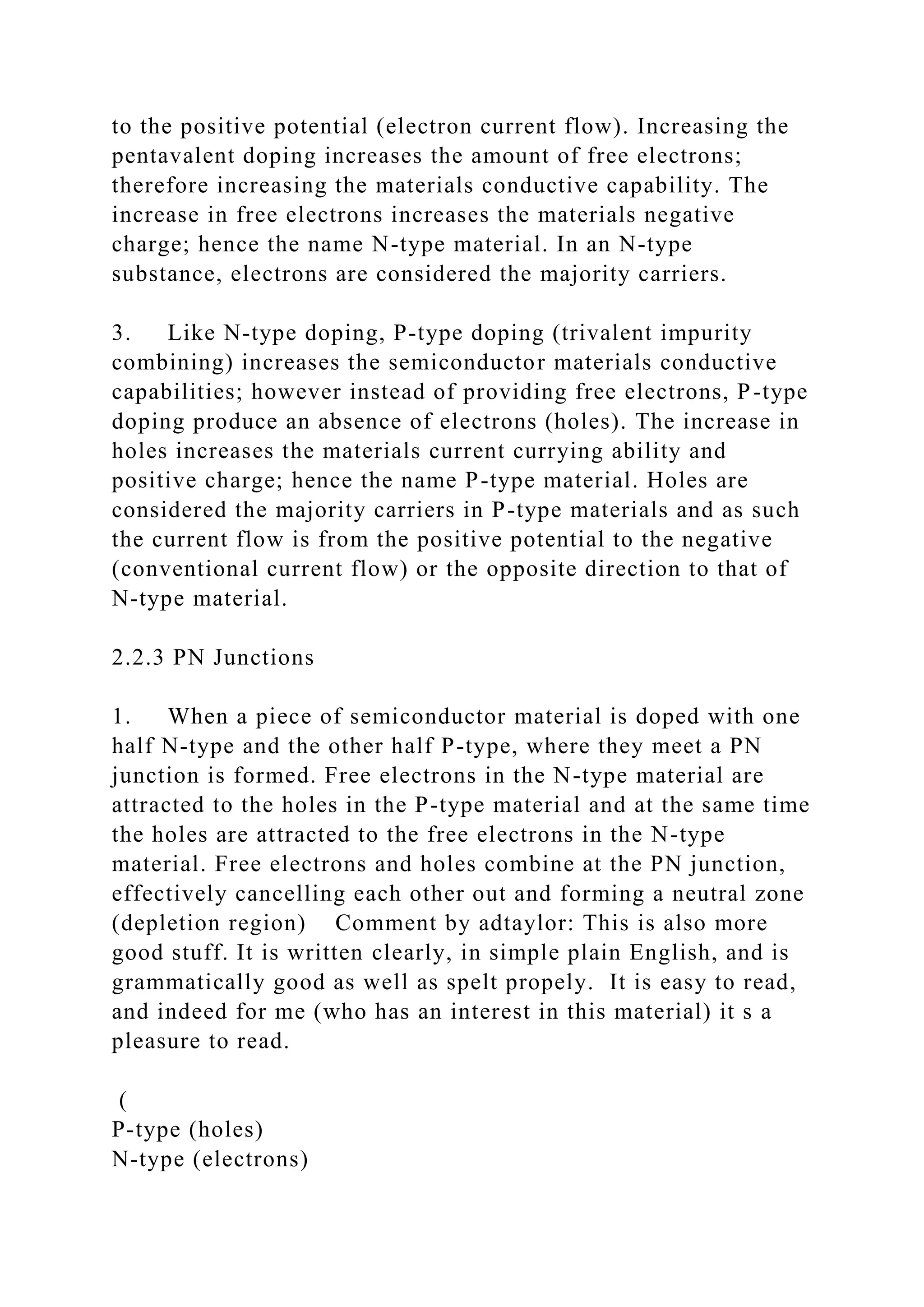 to the positive potential (electron current flow). Increasing the
pentavalent doping increases the amount of free electrons;
therefore increasing the materials conductive capability. The
increase in free electrons increases the materials negative
charge; hence the name N-type material. In an N-type
substance, electrons are considered the majority carriers.
3. Like N-type doping, P-type doping (trivalent impurity
combining) increases the semiconductor materials conductive
capabilities; however instead of providing free electrons, P-type
doping produce an absence of electrons (holes). The increase in
holes increases the materials current currying ability and
positive charge; hence the name P-type material. Holes are
considered the majority carriers in P-type materials and as such
the current flow is from the positive potential to the negative
(conventional current flow) or the opposite direction to that of
N-type material.
2.2.3 PN Junctions
1. When a piece of semiconductor material is doped with one
half N-type and the other half P-type, where they meet a PN
junction is formed. Free electrons in the N-type material are
attracted to the holes in the P-type material and at the same time
the holes are attracted to the free electrons in the N-type
material. Free electrons and holes combine at the PN junction,
effectively cancelling each other out and forming a neutral zone
(depletion region) Comment by adtaylor: This is also more
good stuff. It is written clearly, in simple plain English, and is
grammatically good as well as spelt propely. It is easy to read,
and indeed for me (who has an interest in this material) it s a
pleasure to read.
(
P-type (holes)
N-type (electrons)
 